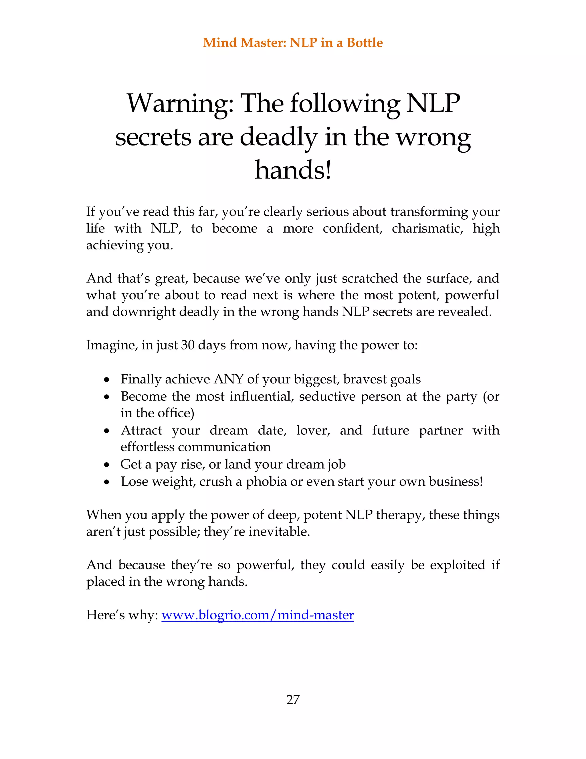 Mind Master: NLP in a Bottle
27
Warning: The following NLP
secrets are deadly in the wrong
hands!
If you’ve read this far, you’re clearly serious about transforming your
life with NLP, to become a more confident, charismatic, high
achieving you.
And that’s great, because we’ve only just scratched the surface, and
what you’re about to read next is where the most potent, powerful
and downright deadly in the wrong hands NLP secrets are revealed.
Imagine, in just 30 days from now, having the power to:
 Finally achieve ANY of your biggest, bravest goals
 Become the most influential, seductive person at the party (or
in the office)
 Attract your dream date, lover, and future partner with
effortless communication
 Get a pay rise, or land your dream job
 Lose weight, crush a phobia or even start your own business!
When you apply the power of deep, potent NLP therapy, these things
aren’t just possible; they’re inevitable.
And because they’re so powerful, they could easily be exploited if
placed in the wrong hands.
Here’s why: www.blogrio.com/mind-master
 