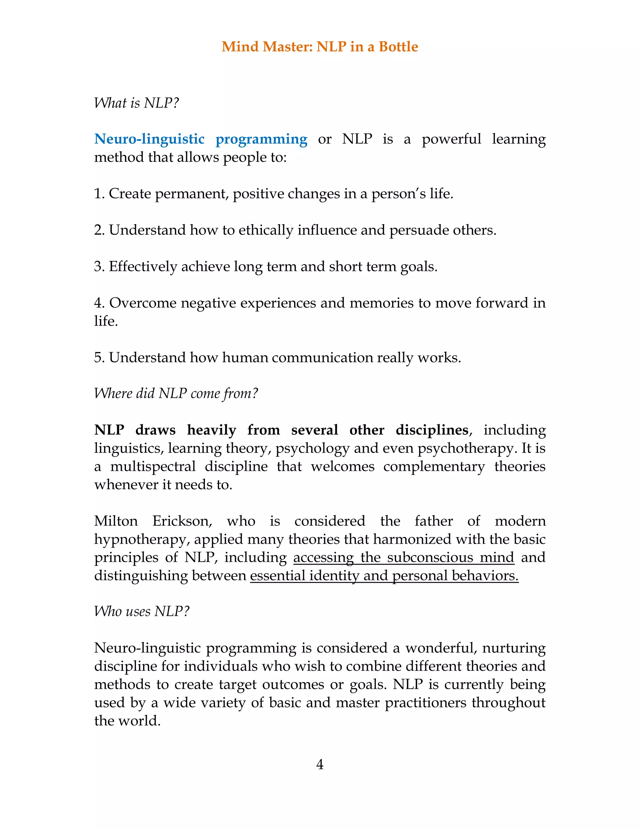 Mind Master: NLP in a Bottle
4
What is NLP?
Neuro-linguistic programming or NLP is a powerful learning
method that allows people to:
1. Create permanent, positive changes in a person’s life.
2. Understand how to ethically influence and persuade others.
3. Effectively achieve long term and short term goals.
4. Overcome negative experiences and memories to move forward in
life.
5. Understand how human communication really works.
Where did NLP come from?
NLP draws heavily from several other disciplines, including
linguistics, learning theory, psychology and even psychotherapy. It is
a multispectral discipline that welcomes complementary theories
whenever it needs to.
Milton Erickson, who is considered the father of modern
hypnotherapy, applied many theories that harmonized with the basic
principles of NLP, including accessing the subconscious mind and
distinguishing between essential identity and personal behaviors.
Who uses NLP?
Neuro-linguistic programming is considered a wonderful, nurturing
discipline for individuals who wish to combine different theories and
methods to create target outcomes or goals. NLP is currently being
used by a wide variety of basic and master practitioners throughout
the world.
 