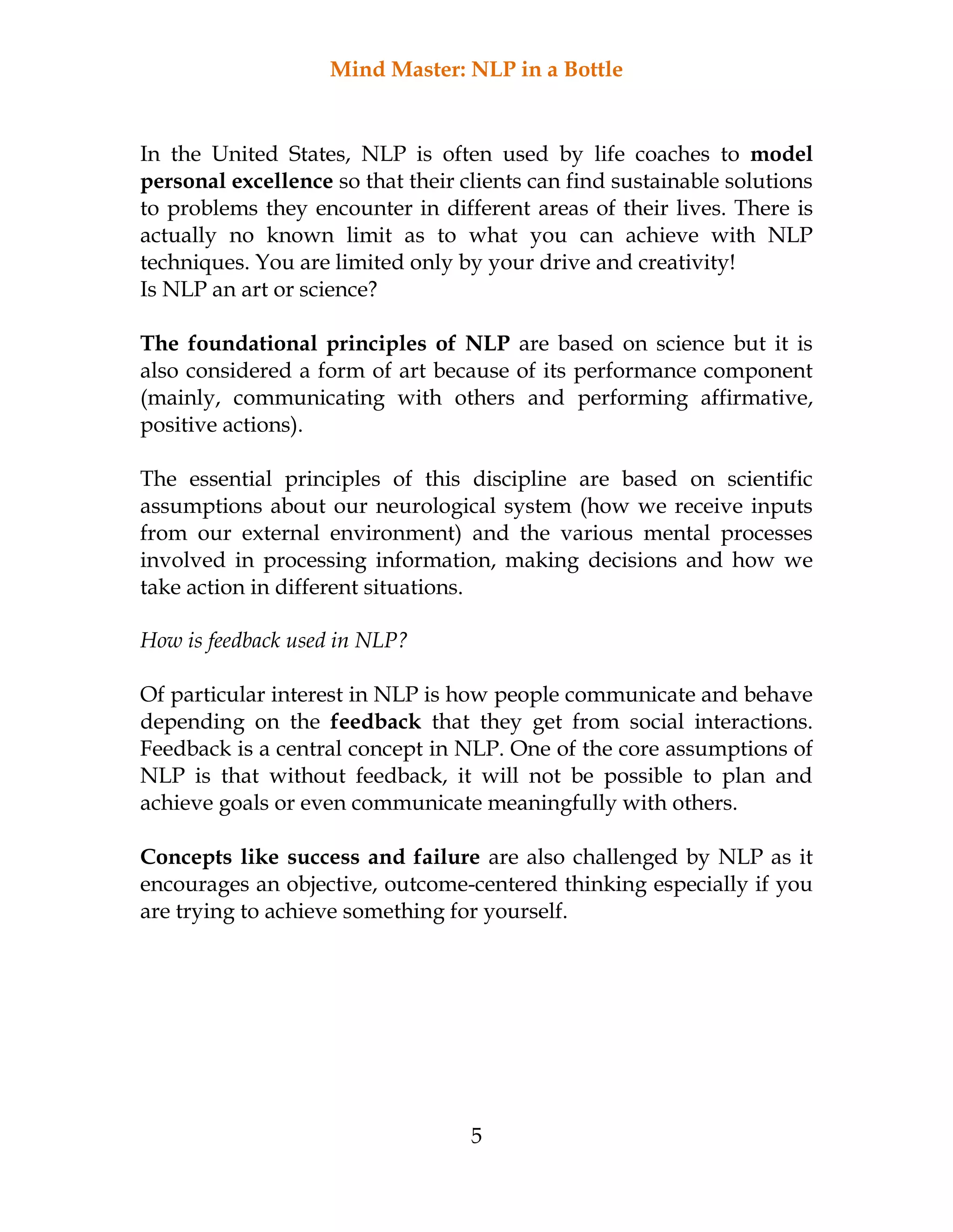 Mind Master: NLP in a Bottle
5
In the United States, NLP is often used by life coaches to model
personal excellence so that their clients can find sustainable solutions
to problems they encounter in different areas of their lives. There is
actually no known limit as to what you can achieve with NLP
techniques. You are limited only by your drive and creativity!
Is NLP an art or science?
The foundational principles of NLP are based on science but it is
also considered a form of art because of its performance component
(mainly, communicating with others and performing affirmative,
positive actions).
The essential principles of this discipline are based on scientific
assumptions about our neurological system (how we receive inputs
from our external environment) and the various mental processes
involved in processing information, making decisions and how we
take action in different situations.
How is feedback used in NLP?
Of particular interest in NLP is how people communicate and behave
depending on the feedback that they get from social interactions.
Feedback is a central concept in NLP. One of the core assumptions of
NLP is that without feedback, it will not be possible to plan and
achieve goals or even communicate meaningfully with others.
Concepts like success and failure are also challenged by NLP as it
encourages an objective, outcome-centered thinking especially if you
are trying to achieve something for yourself.
 