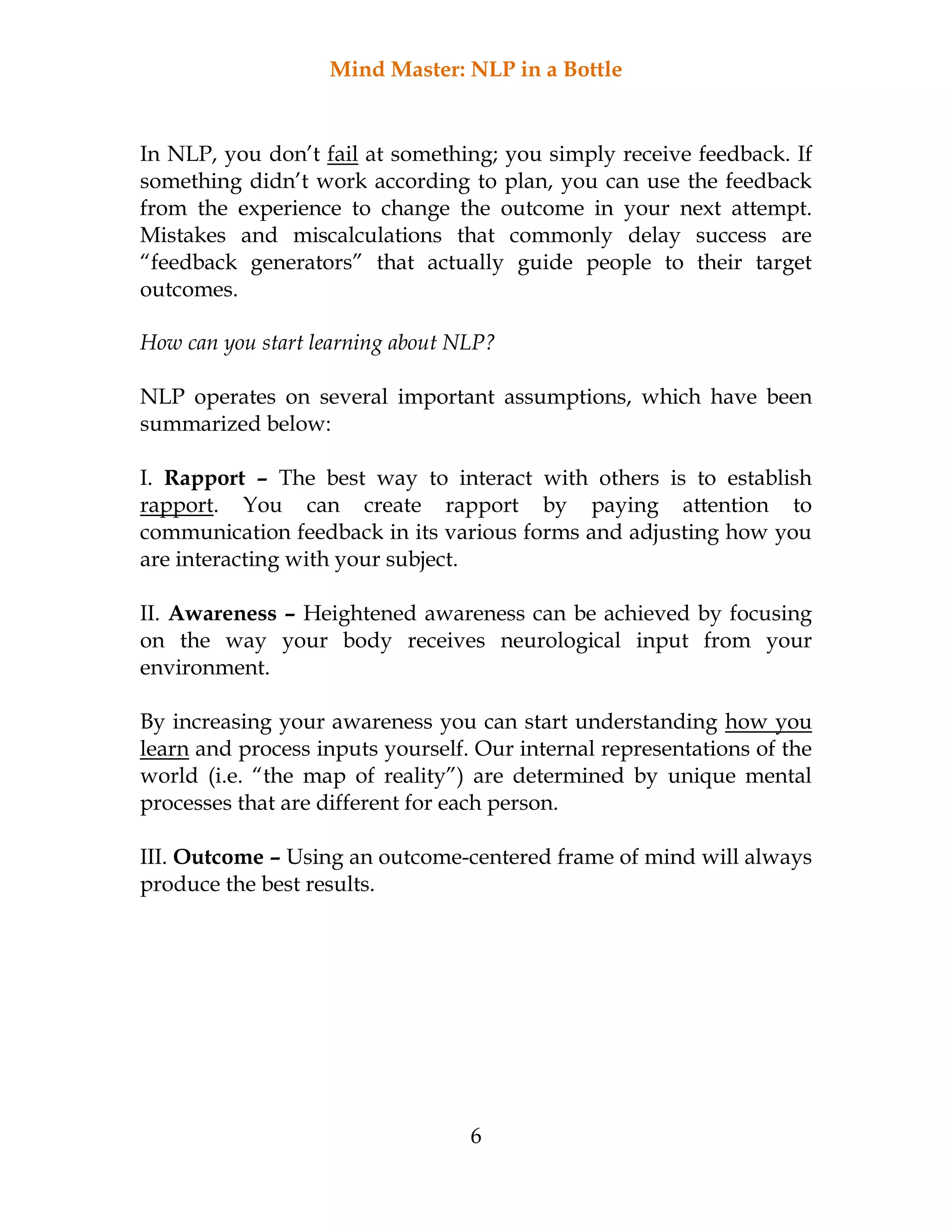 Mind Master: NLP in a Bottle
6
In NLP, you don’t fail at something; you simply receive feedback. If
something didn’t work according to plan, you can use the feedback
from the experience to change the outcome in your next attempt.
Mistakes and miscalculations that commonly delay success are
“feedback generators” that actually guide people to their target
outcomes.
How can you start learning about NLP?
NLP operates on several important assumptions, which have been
summarized below:
I. Rapport – The best way to interact with others is to establish
rapport. You can create rapport by paying attention to
communication feedback in its various forms and adjusting how you
are interacting with your subject.
II. Awareness – Heightened awareness can be achieved by focusing
on the way your body receives neurological input from your
environment.
By increasing your awareness you can start understanding how you
learn and process inputs yourself. Our internal representations of the
world (i.e. “the map of reality”) are determined by unique mental
processes that are different for each person.
III. Outcome – Using an outcome-centered frame of mind will always
produce the best results.
 