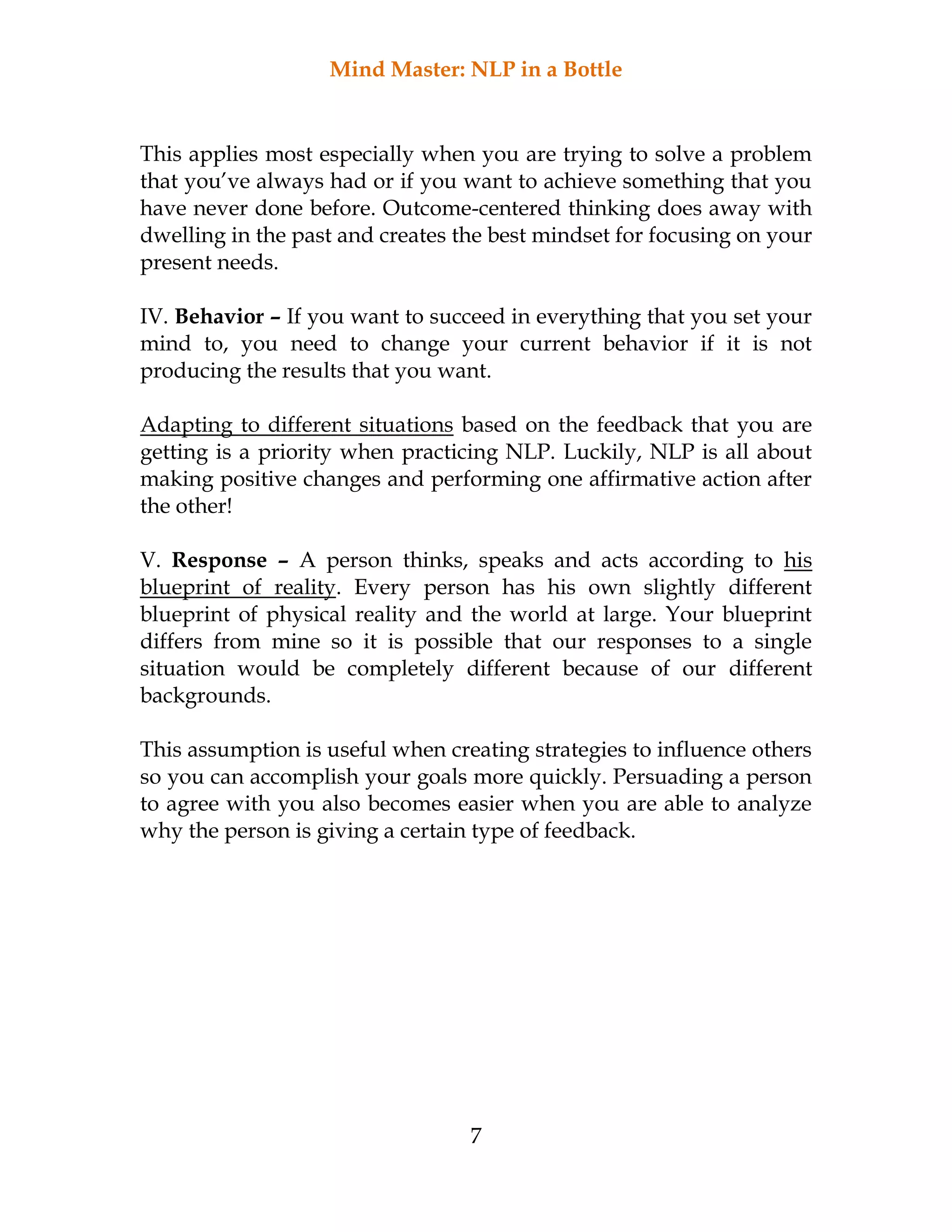 Mind Master: NLP in a Bottle
7
This applies most especially when you are trying to solve a problem
that you’ve always had or if you want to achieve something that you
have never done before. Outcome-centered thinking does away with
dwelling in the past and creates the best mindset for focusing on your
present needs.
IV. Behavior – If you want to succeed in everything that you set your
mind to, you need to change your current behavior if it is not
producing the results that you want.
Adapting to different situations based on the feedback that you are
getting is a priority when practicing NLP. Luckily, NLP is all about
making positive changes and performing one affirmative action after
the other!
V. Response – A person thinks, speaks and acts according to his
blueprint of reality. Every person has his own slightly different
blueprint of physical reality and the world at large. Your blueprint
differs from mine so it is possible that our responses to a single
situation would be completely different because of our different
backgrounds.
This assumption is useful when creating strategies to influence others
so you can accomplish your goals more quickly. Persuading a person
to agree with you also becomes easier when you are able to analyze
why the person is giving a certain type of feedback.
 