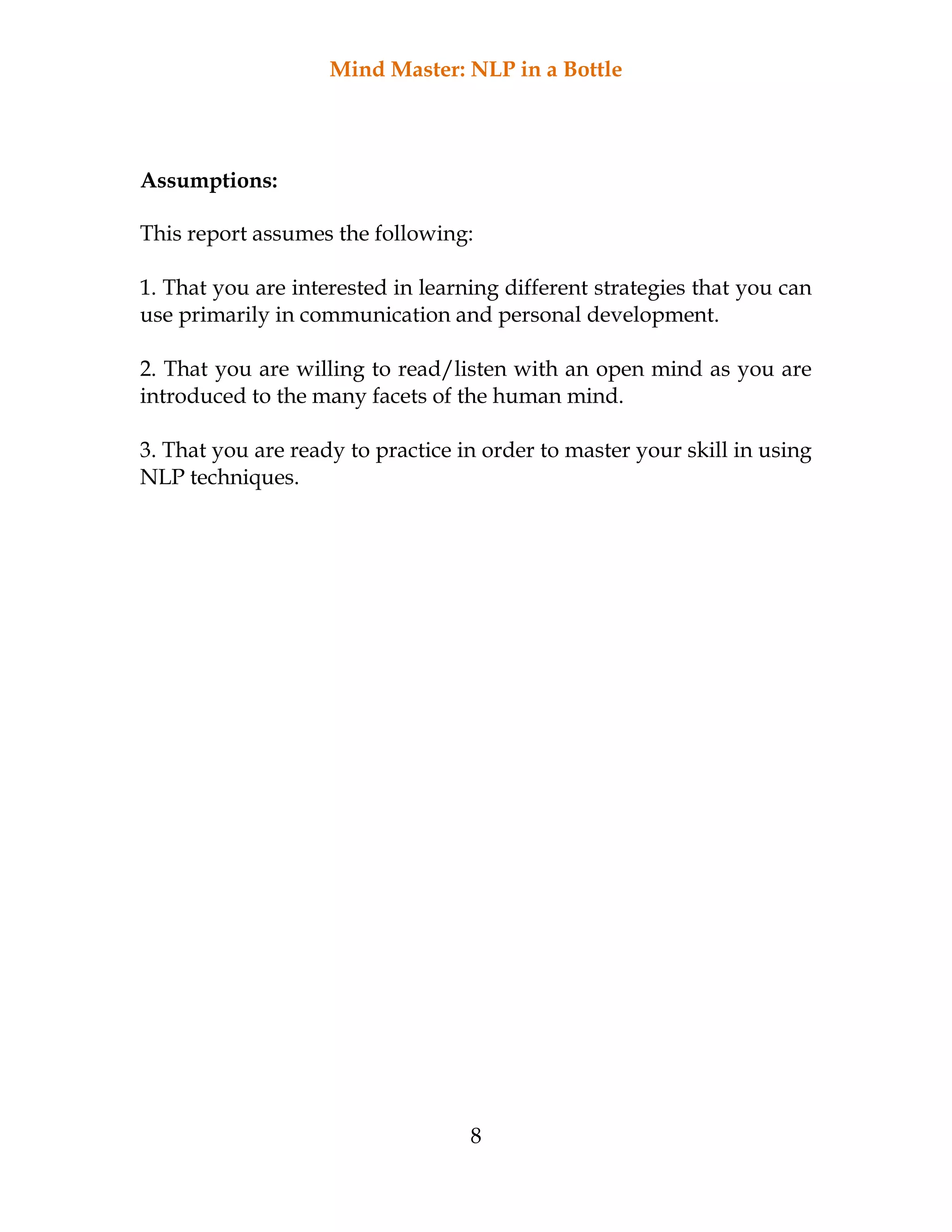 Mind Master: NLP in a Bottle
8
Assumptions:
This report assumes the following:
1. That you are interested in learning different strategies that you can
use primarily in communication and personal development.
2. That you are willing to read/listen with an open mind as you are
introduced to the many facets of the human mind.
3. That you are ready to practice in order to master your skill in using
NLP techniques.
 