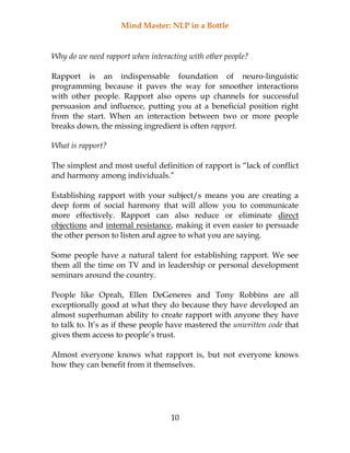 Mind Master: NLP in a Bottle
10
Why do we need rapport when interacting with other people?
Rapport is an indispensable foundation of neuro-linguistic
programming because it paves the way for smoother interactions
with other people. Rapport also opens up channels for successful
persuasion and influence, putting you at a beneficial position right
from the start. When an interaction between two or more people
breaks down, the missing ingredient is often rapport.
What is rapport?
The simplest and most useful definition of rapport is “lack of conflict
and harmony among individuals.”
Establishing rapport with your subject/s means you are creating a
deep form of social harmony that will allow you to communicate
more effectively. Rapport can also reduce or eliminate direct
objections and internal resistance, making it even easier to persuade
the other person to listen and agree to what you are saying.
Some people have a natural talent for establishing rapport. We see
them all the time on TV and in leadership or personal development
seminars around the country.
People like Oprah, Ellen DeGeneres and Tony Robbins are all
exceptionally good at what they do because they have developed an
almost superhuman ability to create rapport with anyone they have
to talk to. It’s as if these people have mastered the unwritten code that
gives them access to people’s trust.
Almost everyone knows what rapport is, but not everyone knows
how they can benefit from it themselves.
 