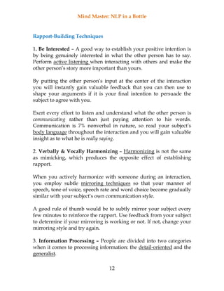 Mind Master: NLP in a Bottle
12
Rapport-Building Techniques
1. Be Interested – A good way to establish your positive intention is
by being genuinely interested in what the other person has to say.
Perform active listening when interacting with others and make the
other person’s story more important than yours.
By putting the other person’s input at the center of the interaction
you will instantly gain valuable feedback that you can then use to
shape your arguments if it is your final intention to persuade the
subject to agree with you.
Exert every effort to listen and understand what the other person is
communicating rather than just paying attention to his words.
Communication is 7% nonverbal in nature, so read your subject’s
body language throughout the interaction and you will gain valuable
insight as to what he is really saying.
2. Verbally & Vocally Harmonizing – Harmonizing is not the same
as mimicking, which produces the opposite effect of establishing
rapport.
When you actively harmonize with someone during an interaction,
you employ subtle mirroring techniques so that your manner of
speech, tone of voice, speech rate and word choice become gradually
similar with your subject’s own communication style.
A good rule of thumb would be to subtly mirror your subject every
few minutes to reinforce the rapport. Use feedback from your subject
to determine if your mirroring is working or not. If not, change your
mirroring style and try again.
3. Information Processing – People are divided into two categories
when it comes to processing information: the detail-oriented and the
generalist.
 