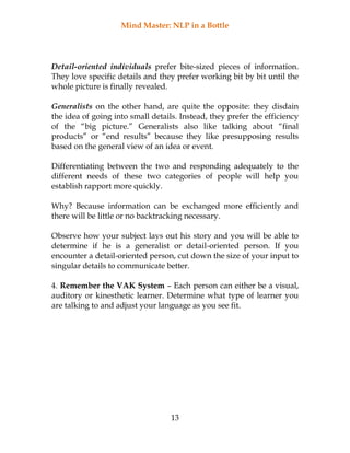 Mind Master: NLP in a Bottle
13
Detail-oriented individuals prefer bite-sized pieces of information.
They love specific details and they prefer working bit by bit until the
whole picture is finally revealed.
Generalists on the other hand, are quite the opposite: they disdain
the idea of going into small details. Instead, they prefer the efficiency
of the “big picture.” Generalists also like talking about “final
products” or “end results” because they like presupposing results
based on the general view of an idea or event.
Differentiating between the two and responding adequately to the
different needs of these two categories of people will help you
establish rapport more quickly.
Why? Because information can be exchanged more efficiently and
there will be little or no backtracking necessary.
Observe how your subject lays out his story and you will be able to
determine if he is a generalist or detail-oriented person. If you
encounter a detail-oriented person, cut down the size of your input to
singular details to communicate better.
4. Remember the VAK System – Each person can either be a visual,
auditory or kinesthetic learner. Determine what type of learner you
are talking to and adjust your language as you see fit.
 