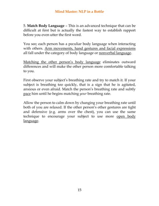Mind Master: NLP in a Bottle
15
5. Match Body Language – This is an advanced technique that can be
difficult at first but is actually the fastest way to establish rapport
before you even utter the first word.
You see; each person has a peculiar body language when interacting
with others. Arm movements, hand gestures and facial expressions
all fall under the category of body language or nonverbal language.
Matching the other person’s body language eliminates outward
differences and will make the other person more comfortable talking
to you.
First observe your subject’s breathing rate and try to match it. If your
subject is breathing too quickly, that is a sign that he is agitated,
anxious or even afraid. Match the person’s breathing rate and subtly
pace him until he begins matching your breathing rate.
Allow the person to calm down by changing your breathing rate until
both of you are relaxed. If the other person’s other gestures are tight
and defensive (e.g. arms over the chest), you can use the same
technique to encourage your subject to use more open body
language.
 