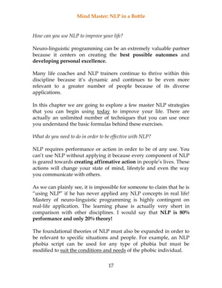 Mind Master: NLP in a Bottle
17
How can you use NLP to improve your life?
Neuro-linguistic programming can be an extremely valuable partner
because it centers on creating the best possible outcomes and
developing personal excellence.
Many life coaches and NLP trainers continue to thrive within this
discipline because it’s dynamic and continues to be even more
relevant to a greater number of people because of its diverse
applications.
In this chapter we are going to explore a few master NLP strategies
that you can begin using today to improve your life. There are
actually an unlimited number of techniques that you can use once
you understand the basic formulas behind these exercises.
What do you need to do in order to be effective with NLP?
NLP requires performance or action in order to be of any use. You
can’t use NLP without applying it because every component of NLP
is geared towards creating affirmative action in people’s lives. These
actions will change your state of mind, lifestyle and even the way
you communicate with others.
As we can plainly see, it is impossible for someone to claim that he is
“using NLP” if he has never applied any NLP concepts in real life!
Mastery of neuro-linguistic programming is highly contingent on
real-life application. The learning phase is actually very short in
comparison with other disciplines. I would say that NLP is 80%
performance and only 20% theory!
The foundational theories of NLP must also be expanded in order to
be relevant to specific situations and people. For example, an NLP
phobia script can be used for any type of phobia but must be
modified to suit the conditions and needs of the phobic individual.
 