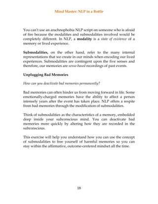 Mind Master: NLP in a Bottle
18
You can’t use an arachnophobia NLP script on someone who is afraid
of fire because the modalities and submodalities involved would be
completely different. In NLP, a modality is a state of existence of a
memory or lived experience.
Submodalities, on the other hand, refer to the many internal
representations that we create in our minds when encoding our lived
experiences. Submodalities are contingent upon the five senses and
therefore, our memories are sense-based recordings of past events.
Unplugging Bad Memories
How can you deactivate bad memories permanently?
Bad memories can often hinder us from moving forward in life. Some
emotionally-charged memories have the ability to affect a person
intensely years after the event has taken place. NLP offers a respite
from bad memories through the modification of submodalities.
Think of submodalities as the characteristics of a memory, embedded
deep inside your subconscious mind. You can deactivate bad
memories more quickly by altering how they are recorded in the
subconscious.
This exercise will help you understand how you can use the concept
of submodalities to free yourself of harmful memories so you can
stay within the affirmative, outcome-centered mindset all the time.
 