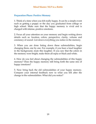 Mind Master: NLP in a Bottle
19
Preparation Phase: Positive Memory
1. Think of a time when you felt really happy. It can be a simple event
such as getting a puppy or the day you graduated from college or
high school. Make sure that the happy memory is vivid and is
charged with intense, positive emotions.
2. Focus all your attention on your memory and begin writing down
details such as: location, colors, perspective, clarity, volume and
constancy of sound. List down everything you notice in the memory.
3. When you are done listing down these submodalities, begin
changing them, one by one. For example, if you hear a loud laughter
in the background, mute this laughter. If you saw that the colors in
the memory were bright, make them all sepia or black and white.
4. How do you feel about changing the submodalities of this happy
memory? Does the happy memory still bring forth the same mix of
happy emotions?
5. Now bring back the old submodalities of your happy memory.
Compare your internal feedback now to what you felt after the
change in the submodalities. What did you notice?
 
