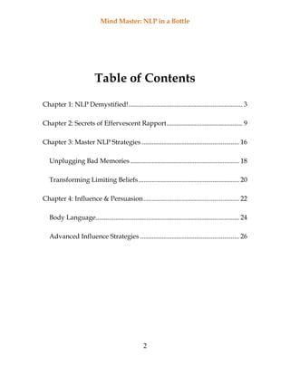 Mind Master: NLP in a Bottle
2
Table of Contents
Chapter 1: NLP Demystified!..................................................................... 3
Chapter 2: Secrets of Effervescent Rapport.............................................. 9
Chapter 3: Master NLP Strategies ........................................................... 16
Unplugging Bad Memories.................................................................. 18
Transforming Limiting Beliefs............................................................. 20
Chapter 4: Influence & Persuasion.......................................................... 22
Body Language....................................................................................... 24
Advanced Influence Strategies ............................................................ 26
 
