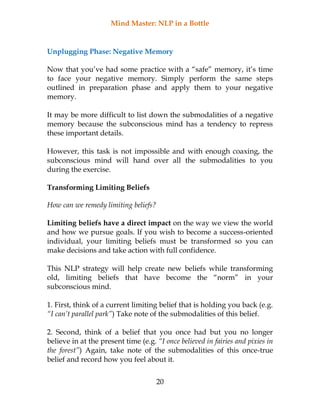 Mind Master: NLP in a Bottle
20
Unplugging Phase: Negative Memory
Now that you’ve had some practice with a “safe” memory, it’s time
to face your negative memory. Simply perform the same steps
outlined in preparation phase and apply them to your negative
memory.
It may be more difficult to list down the submodalities of a negative
memory because the subconscious mind has a tendency to repress
these important details.
However, this task is not impossible and with enough coaxing, the
subconscious mind will hand over all the submodalities to you
during the exercise.
Transforming Limiting Beliefs
How can we remedy limiting beliefs?
Limiting beliefs have a direct impact on the way we view the world
and how we pursue goals. If you wish to become a success-oriented
individual, your limiting beliefs must be transformed so you can
make decisions and take action with full confidence.
This NLP strategy will help create new beliefs while transforming
old, limiting beliefs that have become the “norm” in your
subconscious mind.
1. First, think of a current limiting belief that is holding you back (e.g.
“I can’t parallel park”) Take note of the submodalities of this belief.
2. Second, think of a belief that you once had but you no longer
believe in at the present time (e.g. “I once believed in fairies and pixies in
the forest”) Again, take note of the submodalities of this once-true
belief and record how you feel about it.
 