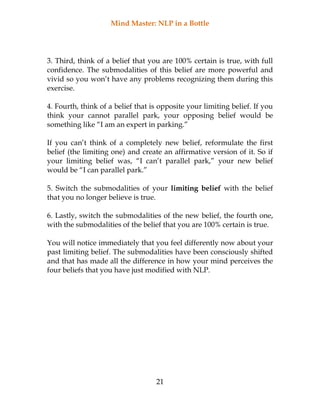 Mind Master: NLP in a Bottle
21
3. Third, think of a belief that you are 100% certain is true, with full
confidence. The submodalities of this belief are more powerful and
vivid so you won’t have any problems recognizing them during this
exercise.
4. Fourth, think of a belief that is opposite your limiting belief. If you
think your cannot parallel park, your opposing belief would be
something like “I am an expert in parking.”
If you can’t think of a completely new belief, reformulate the first
belief (the limiting one) and create an affirmative version of it. So if
your limiting belief was, “I can’t parallel park,” your new belief
would be “I can parallel park.”
5. Switch the submodalities of your limiting belief with the belief
that you no longer believe is true.
6. Lastly, switch the submodalities of the new belief, the fourth one,
with the submodalities of the belief that you are 100% certain is true.
You will notice immediately that you feel differently now about your
past limiting belief. The submodalities have been consciously shifted
and that has made all the difference in how your mind perceives the
four beliefs that you have just modified with NLP.
 