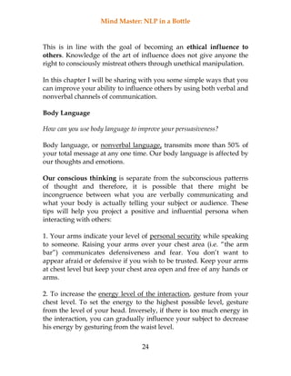 Mind Master: NLP in a Bottle
24
This is in line with the goal of becoming an ethical influence to
others. Knowledge of the art of influence does not give anyone the
right to consciously mistreat others through unethical manipulation.
In this chapter I will be sharing with you some simple ways that you
can improve your ability to influence others by using both verbal and
nonverbal channels of communication.
Body Language
How can you use body language to improve your persuasiveness?
Body language, or nonverbal language, transmits more than 50% of
your total message at any one time. Our body language is affected by
our thoughts and emotions.
Our conscious thinking is separate from the subconscious patterns
of thought and therefore, it is possible that there might be
incongruence between what you are verbally communicating and
what your body is actually telling your subject or audience. These
tips will help you project a positive and influential persona when
interacting with others:
1. Your arms indicate your level of personal security while speaking
to someone. Raising your arms over your chest area (i.e. “the arm
bar”) communicates defensiveness and fear. You don’t want to
appear afraid or defensive if you wish to be trusted. Keep your arms
at chest level but keep your chest area open and free of any hands or
arms.
2. To increase the energy level of the interaction, gesture from your
chest level. To set the energy to the highest possible level, gesture
from the level of your head. Inversely, if there is too much energy in
the interaction, you can gradually influence your subject to decrease
his energy by gesturing from the waist level.
 