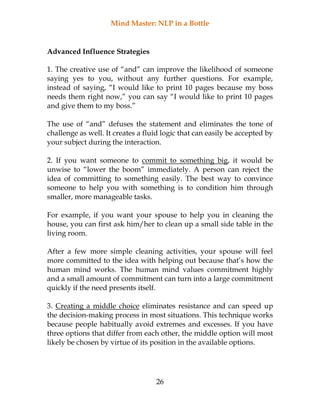 Mind Master: NLP in a Bottle
26
Advanced Influence Strategies
1. The creative use of “and” can improve the likelihood of someone
saying yes to you, without any further questions. For example,
instead of saying, “I would like to print 10 pages because my boss
needs them right now,” you can say “I would like to print 10 pages
and give them to my boss.”
The use of “and” defuses the statement and eliminates the tone of
challenge as well. It creates a fluid logic that can easily be accepted by
your subject during the interaction.
2. If you want someone to commit to something big, it would be
unwise to “lower the boom” immediately. A person can reject the
idea of committing to something easily. The best way to convince
someone to help you with something is to condition him through
smaller, more manageable tasks.
For example, if you want your spouse to help you in cleaning the
house, you can first ask him/her to clean up a small side table in the
living room.
After a few more simple cleaning activities, your spouse will feel
more committed to the idea with helping out because that’s how the
human mind works. The human mind values commitment highly
and a small amount of commitment can turn into a large commitment
quickly if the need presents itself.
3. Creating a middle choice eliminates resistance and can speed up
the decision-making process in most situations. This technique works
because people habitually avoid extremes and excesses. If you have
three options that differ from each other, the middle option will most
likely be chosen by virtue of its position in the available options.
 