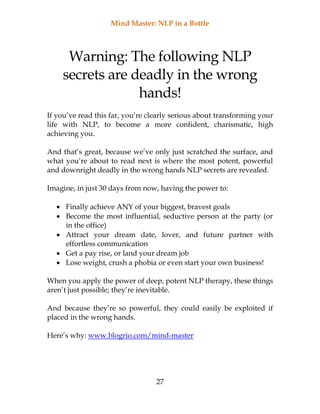 Mind Master: NLP in a Bottle
27
Warning: The following NLP
secrets are deadly in the wrong
hands!
If you’ve read this far, you’re clearly serious about transforming your
life with NLP, to become a more confident, charismatic, high
achieving you.
And that’s great, because we’ve only just scratched the surface, and
what you’re about to read next is where the most potent, powerful
and downright deadly in the wrong hands NLP secrets are revealed.
Imagine, in just 30 days from now, having the power to:
 Finally achieve ANY of your biggest, bravest goals
 Become the most influential, seductive person at the party (or
in the office)
 Attract your dream date, lover, and future partner with
effortless communication
 Get a pay rise, or land your dream job
 Lose weight, crush a phobia or even start your own business!
When you apply the power of deep, potent NLP therapy, these things
aren’t just possible; they’re inevitable.
And because they’re so powerful, they could easily be exploited if
placed in the wrong hands.
Here’s why: www.blogrio.com/mind-master
 