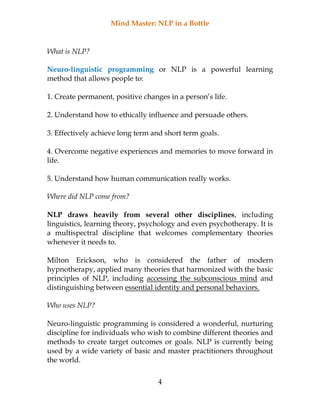 Mind Master: NLP in a Bottle
4
What is NLP?
Neuro-linguistic programming or NLP is a powerful learning
method that allows people to:
1. Create permanent, positive changes in a person’s life.
2. Understand how to ethically influence and persuade others.
3. Effectively achieve long term and short term goals.
4. Overcome negative experiences and memories to move forward in
life.
5. Understand how human communication really works.
Where did NLP come from?
NLP draws heavily from several other disciplines, including
linguistics, learning theory, psychology and even psychotherapy. It is
a multispectral discipline that welcomes complementary theories
whenever it needs to.
Milton Erickson, who is considered the father of modern
hypnotherapy, applied many theories that harmonized with the basic
principles of NLP, including accessing the subconscious mind and
distinguishing between essential identity and personal behaviors.
Who uses NLP?
Neuro-linguistic programming is considered a wonderful, nurturing
discipline for individuals who wish to combine different theories and
methods to create target outcomes or goals. NLP is currently being
used by a wide variety of basic and master practitioners throughout
the world.
 