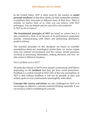 Mind Master: NLP in a Bottle
5
In the United States, NLP is often used by life coaches to model
personal excellence so that their clients can find sustainable solutions
to problems they encounter in different areas of their lives. There is
actually no known limit as to what you can achieve with NLP
techniques. You are limited only by your drive and creativity!
Is NLP an art or science?
The foundational principles of NLP are based on science but it is
also considered a form of art because of its performance component
(mainly, communicating with others and performing affirmative,
positive actions).
The essential principles of this discipline are based on scientific
assumptions about our neurological system (how we receive inputs
from our external environment) and the various mental processes
involved in processing information, making decisions and how we
take action in different situations.
How is feedback used in NLP?
Of particular interest in NLP is how people communicate and behave
depending on the feedback that they get from social interactions.
Feedback is a central concept in NLP. One of the core assumptions of
NLP is that without feedback, it will not be possible to plan and
achieve goals or even communicate meaningfully with others.
Concepts like success and failure are also challenged by NLP as it
encourages an objective, outcome-centered thinking especially if you
are trying to achieve something for yourself.
 