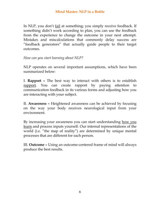 Mind Master: NLP in a Bottle
6
In NLP, you don’t fail at something; you simply receive feedback. If
something didn’t work according to plan, you can use the feedback
from the experience to change the outcome in your next attempt.
Mistakes and miscalculations that commonly delay success are
“feedback generators” that actually guide people to their target
outcomes.
How can you start learning about NLP?
NLP operates on several important assumptions, which have been
summarized below:
I. Rapport – The best way to interact with others is to establish
rapport. You can create rapport by paying attention to
communication feedback in its various forms and adjusting how you
are interacting with your subject.
II. Awareness – Heightened awareness can be achieved by focusing
on the way your body receives neurological input from your
environment.
By increasing your awareness you can start understanding how you
learn and process inputs yourself. Our internal representations of the
world (i.e. “the map of reality”) are determined by unique mental
processes that are different for each person.
III. Outcome – Using an outcome-centered frame of mind will always
produce the best results.
 