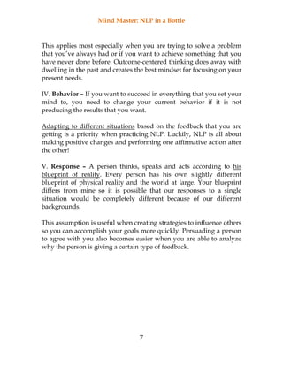 Mind Master: NLP in a Bottle
7
This applies most especially when you are trying to solve a problem
that you’ve always had or if you want to achieve something that you
have never done before. Outcome-centered thinking does away with
dwelling in the past and creates the best mindset for focusing on your
present needs.
IV. Behavior – If you want to succeed in everything that you set your
mind to, you need to change your current behavior if it is not
producing the results that you want.
Adapting to different situations based on the feedback that you are
getting is a priority when practicing NLP. Luckily, NLP is all about
making positive changes and performing one affirmative action after
the other!
V. Response – A person thinks, speaks and acts according to his
blueprint of reality. Every person has his own slightly different
blueprint of physical reality and the world at large. Your blueprint
differs from mine so it is possible that our responses to a single
situation would be completely different because of our different
backgrounds.
This assumption is useful when creating strategies to influence others
so you can accomplish your goals more quickly. Persuading a person
to agree with you also becomes easier when you are able to analyze
why the person is giving a certain type of feedback.
 