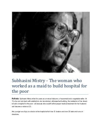 Subhasini Mistry - The woman who
worked as a maid to build hospital for
the poor
Kolkata: Subhasini Mistry toiled for years as a manual labourer, a housemaid and a vegetable-seller. At
70, she can look back with satisfaction at a two-storied, whitewashed building, the realization of her dream
to build a hospital for the poor - all because she couldn't afford proper medical treatment for her husband
and became a widow at 23.

Her younger son Ajoy is a doctor at the hospital which has 12 doctors and over 25 beds and runs on
donations.
 