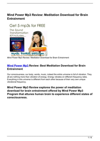 Mind Power Mp3 Review: Meditation Download for Brain
Entrainment




Mind Power Mp3 Review: Meditation Download for Brain Entrainment



Mind Power Mp3 Review: Best Meditation Download for Brain
Entrainment
Our consciousness, our body, words, music, indeed the entire universe is full of vibration. They
all are nothing more than vibration of energy. Energy vibrates on different frequency rates.
Everything in this universe is different from each other because of their very own unique
vibrational frequency.

Mind Power Mp3 Review explores the power of meditation
download for brain entrainment offered by Mind Power Mp3
Program that attunes human brain to experience different states of
consciousness.




                                                                                           1/8
 