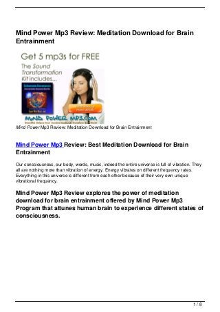 Mind Power Mp3 Review: Meditation Download for Brain
Entrainment




Mind Power Mp3 Review: Meditation Download for Brain Entrainment



Mind Power Mp3 Review: Best Meditation Download for Brain
Entrainment
Our consciousness, our body, words, music, indeed the entire universe is full of vibration. They
all are nothing more than vibration of energy. Energy vibrates on different frequency rates.
Everything in this universe is different from each other because of their very own unique
vibrational frequency.

Mind Power Mp3 Review explores the power of meditation
download for brain entrainment offered by Mind Power Mp3
Program that attunes human brain to experience different states of
consciousness.




                                                                                           1/8
 