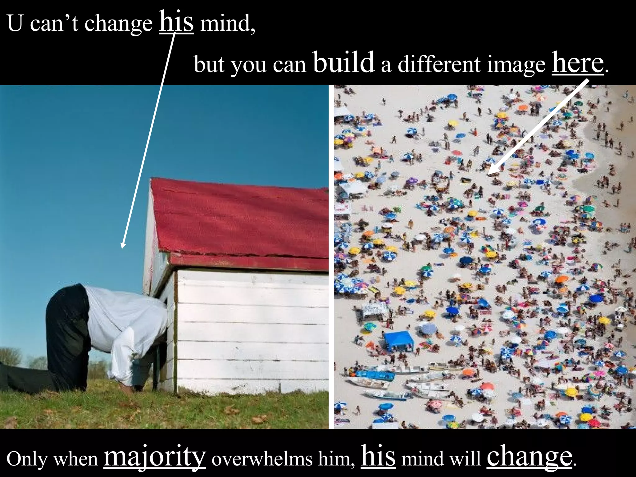 U can’t change  his  mind,  but you can  build  a different image  here .  Only when  majority  overwhelms him,  his  mind will  change . 