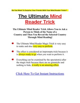 Do You Want To Surprise Your Friends With Your Mind Reader Tricks?



       The Ultimate Mind
         Reader Trick
 The Ultimate Mind Reader Trick Allows You to Ask a
          Person to Think of the Name of a
  Country and Then You Reveal the Selected Country
              Through Mind Reading!

     The Ultimate Mind Reader Magic Trick is very easy
     to make and also very easy to perform.

     The effect is considered an impromptu trick because it
     is always ready to go when you want to perform it.

     Everything can be examined by the spectator(s) after
     the magic trick because there are no gimmicks and
     nothing to hide, it really is an amazing effect.


    Click Here To Get Instant Instructions
 