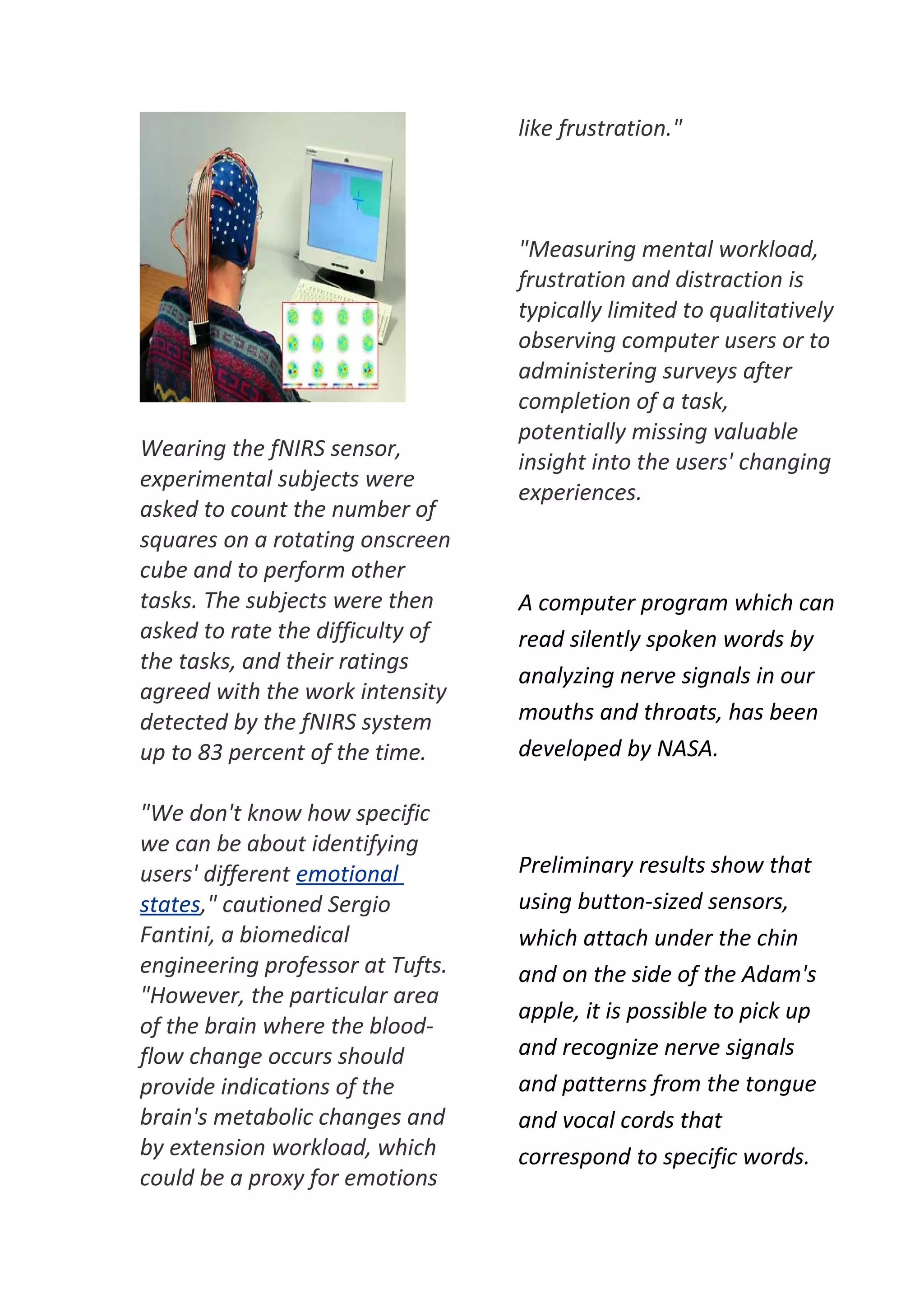 like frustration."



                                  "Measuring mental workload,
                                  frustration and distraction is
                                  typically limited to qualitatively
                                  observing computer users or to
                                  administering surveys after
                                  completion of a task,
                                  potentially missing valuable
Wearing the fNIRS sensor,
                                  insight into the users' changing
experimental subjects were
                                  experiences.
asked to count the number of
squares on a rotating onscreen
cube and to perform other
tasks. The subjects were then     A computer program which can
asked to rate the difficulty of   read silently spoken words by
the tasks, and their ratings
                                  analyzing nerve signals in our
agreed with the work intensity
detected by the fNIRS system      mouths and throats, has been
up to 83 percent of the time.     developed by NASA.

"We don't know how specific
we can be about identifying
users' different emotional        Preliminary results show that
states," cautioned Sergio         using button-sized sensors,
Fantini, a biomedical             which attach under the chin
engineering professor at Tufts.   and on the side of the Adam's
"However, the particular area
                                  apple, it is possible to pick up
of the brain where the blood-
flow change occurs should         and recognize nerve signals
provide indications of the        and patterns from the tongue
brain's metabolic changes and     and vocal cords that
by extension workload, which      correspond to specific words.
could be a proxy for emotions
 