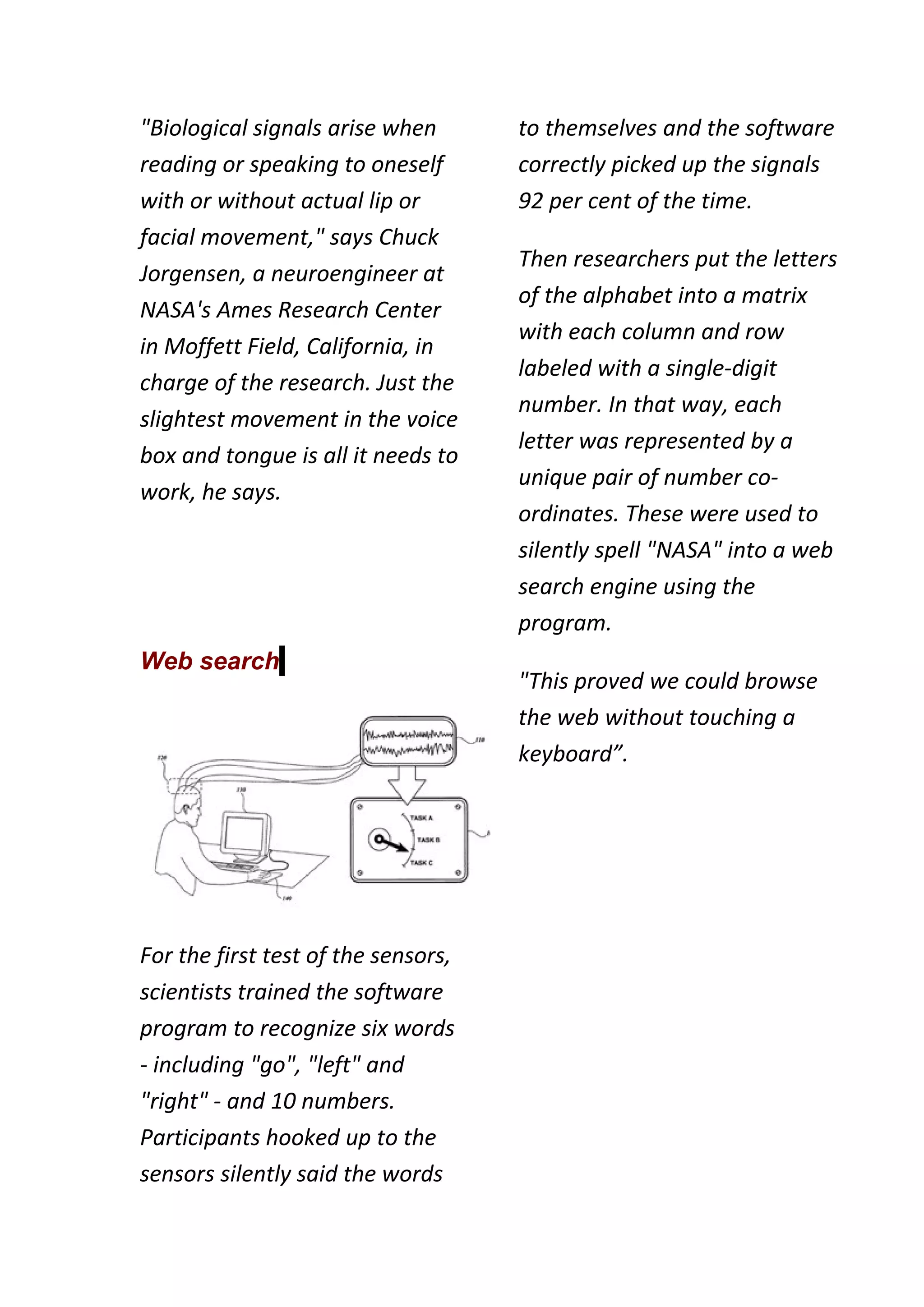 "Biological signals arise when       to themselves and the software
reading or speaking to oneself       correctly picked up the signals
with or without actual lip or        92 per cent of the time.
facial movement," says Chuck
                                     Then researchers put the letters
Jorgensen, a neuroengineer at
                                     of the alphabet into a matrix
NASA's Ames Research Center
                                     with each column and row
in Moffett Field, California, in
                                     labeled with a single-digit
charge of the research. Just the
                                     number. In that way, each
slightest movement in the voice
                                     letter was represented by a
box and tongue is all it needs to
                                     unique pair of number co-
work, he says.
                                     ordinates. These were used to
                                     silently spell "NASA" into a web
                                     search engine using the
                                     program.
Web search
                                     "This proved we could browse
                                     the web without touching a
                                     keyboard”.




For the first test of the sensors,
scientists trained the software
program to recognize six words
- including "go", "left" and
"right" - and 10 numbers.
Participants hooked up to the
sensors silently said the words
 