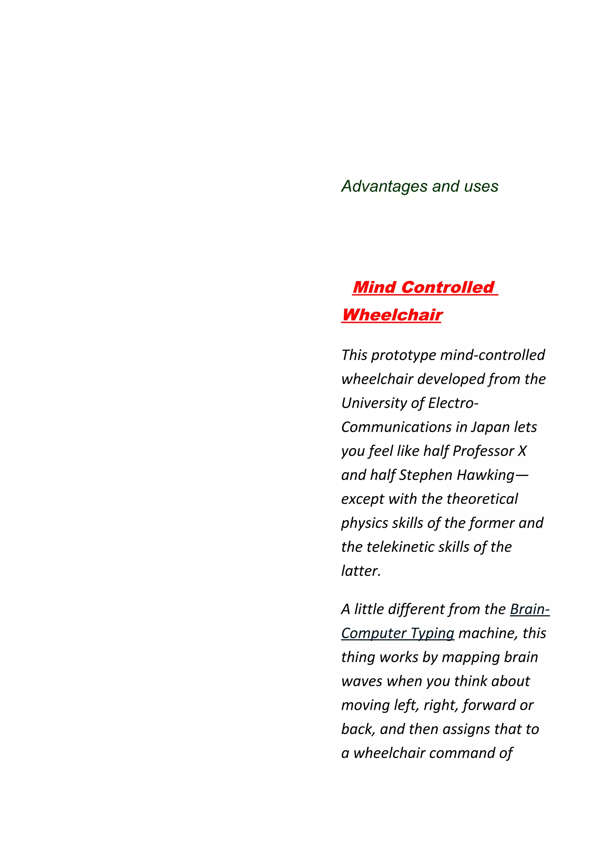 Advantages and uses




 Mind Controlled
Wheelchair

This prototype mind-controlled
wheelchair developed from the
University of Electro-
Communications in Japan lets
you feel like half Professor X
and half Stephen Hawking—
except with the theoretical
physics skills of the former and
the telekinetic skills of the
latter.

A little different from the Brain-
Computer Typing machine, this
thing works by mapping brain
waves when you think about
moving left, right, forward or
back, and then assigns that to
a wheelchair command of
 