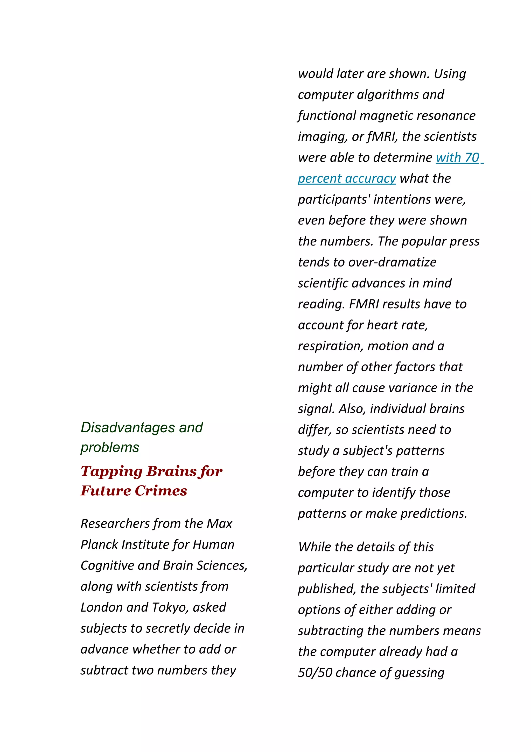 would later are shown. Using
                                 computer algorithms and
                                 functional magnetic resonance
                                 imaging, or fMRI, the scientists
                                 were able to determine with 70
                                 percent accuracy what the
                                 participants' intentions were,
                                 even before they were shown
                                 the numbers. The popular press
                                 tends to over-dramatize
                                 scientific advances in mind
                                 reading. FMRI results have to
                                 account for heart rate,
                                 respiration, motion and a
                                 number of other factors that
                                 might all cause variance in the
                                 signal. Also, individual brains
Disadvantages and                differ, so scientists need to
problems                         study a subject's patterns
Tapping Brains for               before they can train a
Future Crimes                    computer to identify those
                                 patterns or make predictions.
Researchers from the Max
Planck Institute for Human       While the details of this
Cognitive and Brain Sciences,    particular study are not yet
along with scientists from       published, the subjects' limited
London and Tokyo, asked          options of either adding or
subjects to secretly decide in   subtracting the numbers means
advance whether to add or        the computer already had a
subtract two numbers they        50/50 chance of guessing
 