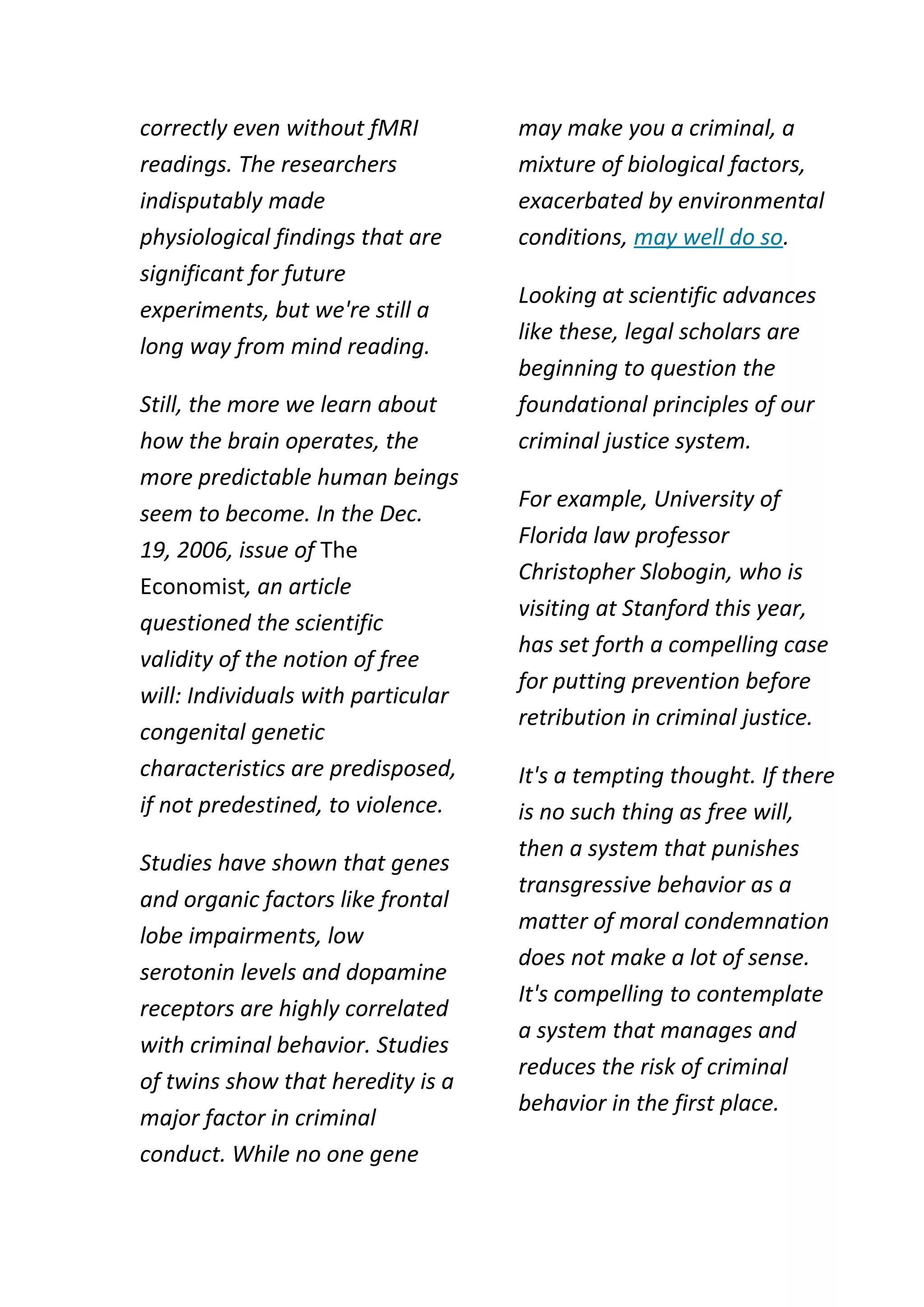 correctly even without fMRI         may make you a criminal, a
readings. The researchers           mixture of biological factors,
indisputably made                   exacerbated by environmental
physiological findings that are     conditions, may well do so.
significant for future
                                    Looking at scientific advances
experiments, but we're still a
                                    like these, legal scholars are
long way from mind reading.
                                    beginning to question the
Still, the more we learn about      foundational principles of our
how the brain operates, the         criminal justice system.
more predictable human beings
                                    For example, University of
seem to become. In the Dec.
                                    Florida law professor
19, 2006, issue of The
                                    Christopher Slobogin, who is
Economist, an article
                                    visiting at Stanford this year,
questioned the scientific
                                    has set forth a compelling case
validity of the notion of free
                                    for putting prevention before
will: Individuals with particular
                                    retribution in criminal justice.
congenital genetic
characteristics are predisposed,    It's a tempting thought. If there
if not predestined, to violence.    is no such thing as free will,
                                    then a system that punishes
Studies have shown that genes
                                    transgressive behavior as a
and organic factors like frontal
                                    matter of moral condemnation
lobe impairments, low
                                    does not make a lot of sense.
serotonin levels and dopamine
                                    It's compelling to contemplate
receptors are highly correlated
                                    a system that manages and
with criminal behavior. Studies
                                    reduces the risk of criminal
of twins show that heredity is a
                                    behavior in the first place.
major factor in criminal
conduct. While no one gene
 