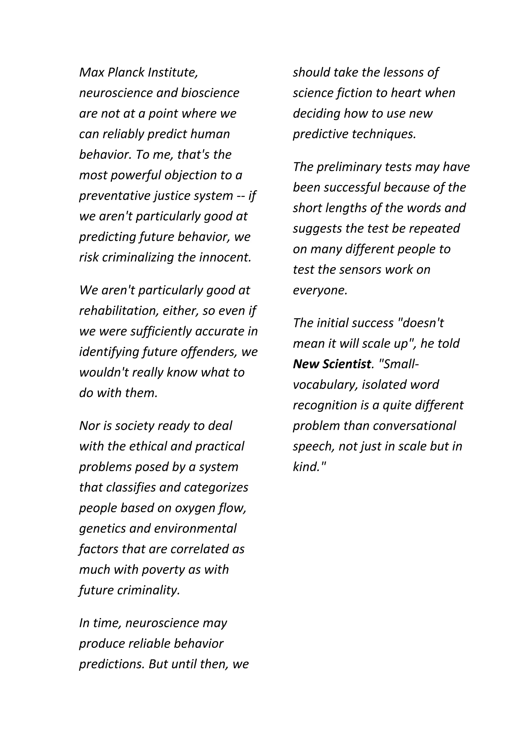 Max Planck Institute,                should take the lessons of
neuroscience and bioscience          science fiction to heart when
are not at a point where we          deciding how to use new
can reliably predict human           predictive techniques.
behavior. To me, that's the
                                     The preliminary tests may have
most powerful objection to a
                                     been successful because of the
preventative justice system -- if
                                     short lengths of the words and
we aren't particularly good at
                                     suggests the test be repeated
predicting future behavior, we
                                     on many different people to
risk criminalizing the innocent.
                                     test the sensors work on
We aren't particularly good at       everyone.
rehabilitation, either, so even if
                                     The initial success "doesn't
we were sufficiently accurate in
                                     mean it will scale up", he told
identifying future offenders, we
                                     New Scientist. "Small-
wouldn't really know what to
                                     vocabulary, isolated word
do with them.
                                     recognition is a quite different
Nor is society ready to deal         problem than conversational
with the ethical and practical       speech, not just in scale but in
problems posed by a system           kind."
that classifies and categorizes
people based on oxygen flow,
genetics and environmental
factors that are correlated as
much with poverty as with
future criminality.

In time, neuroscience may
produce reliable behavior
predictions. But until then, we
 