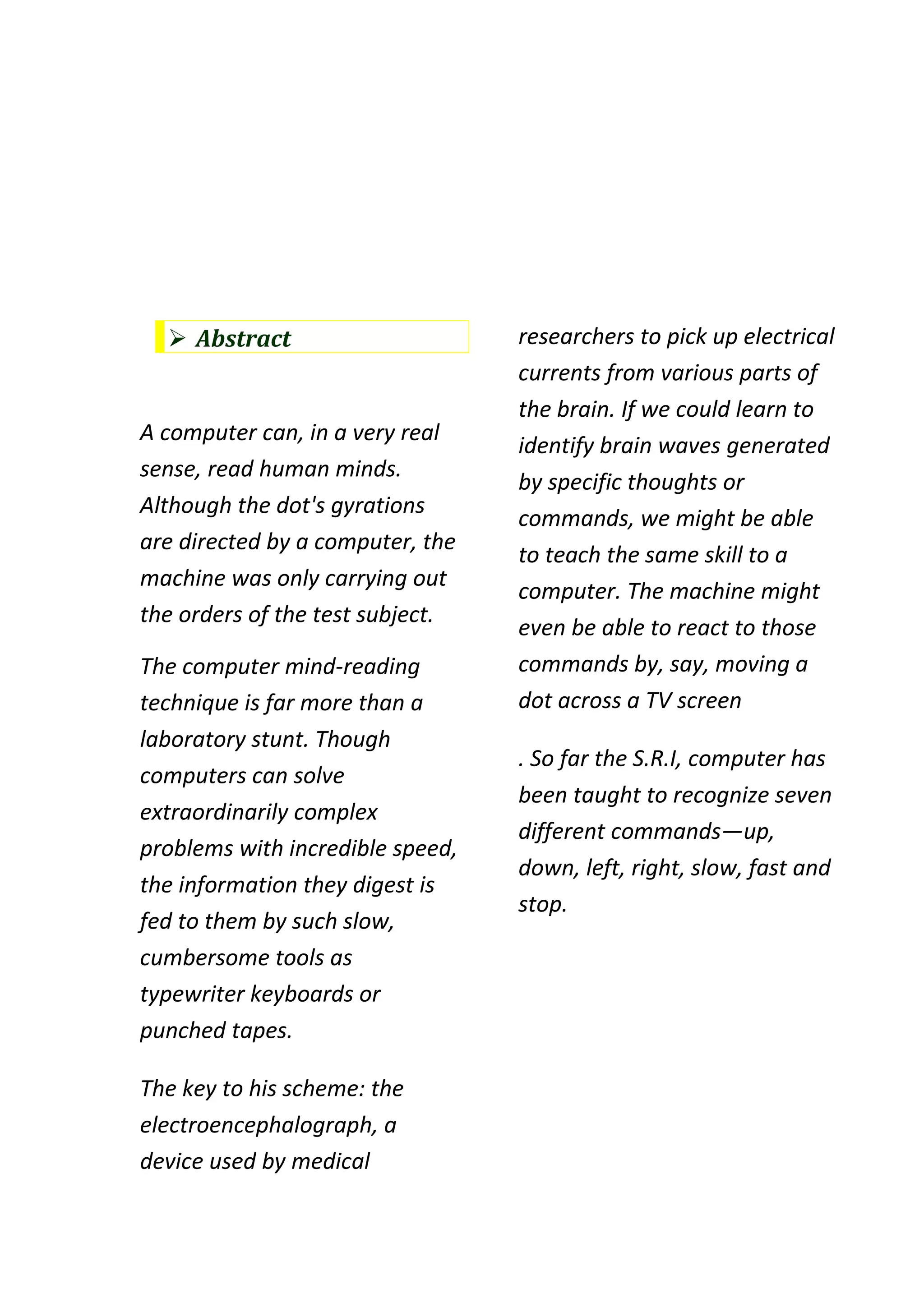  Abstract                      researchers to pick up electrical
                                  currents from various parts of
                                  the brain. If we could learn to
A computer can, in a very real
                                  identify brain waves generated
sense, read human minds.
                                  by specific thoughts or
Although the dot's gyrations
                                  commands, we might be able
are directed by a computer, the
                                  to teach the same skill to a
machine was only carrying out
                                  computer. The machine might
the orders of the test subject.
                                  even be able to react to those
The computer mind-reading         commands by, say, moving a
technique is far more than a      dot across a TV screen
laboratory stunt. Though
                                  . So far the S.R.I, computer has
computers can solve
                                  been taught to recognize seven
extraordinarily complex
                                  different commands—up,
problems with incredible speed,
                                  down, left, right, slow, fast and
the information they digest is
                                  stop.
fed to them by such slow,
cumbersome tools as
typewriter keyboards or
punched tapes.

The key to his scheme: the
electroencephalograph, a
device used by medical
 