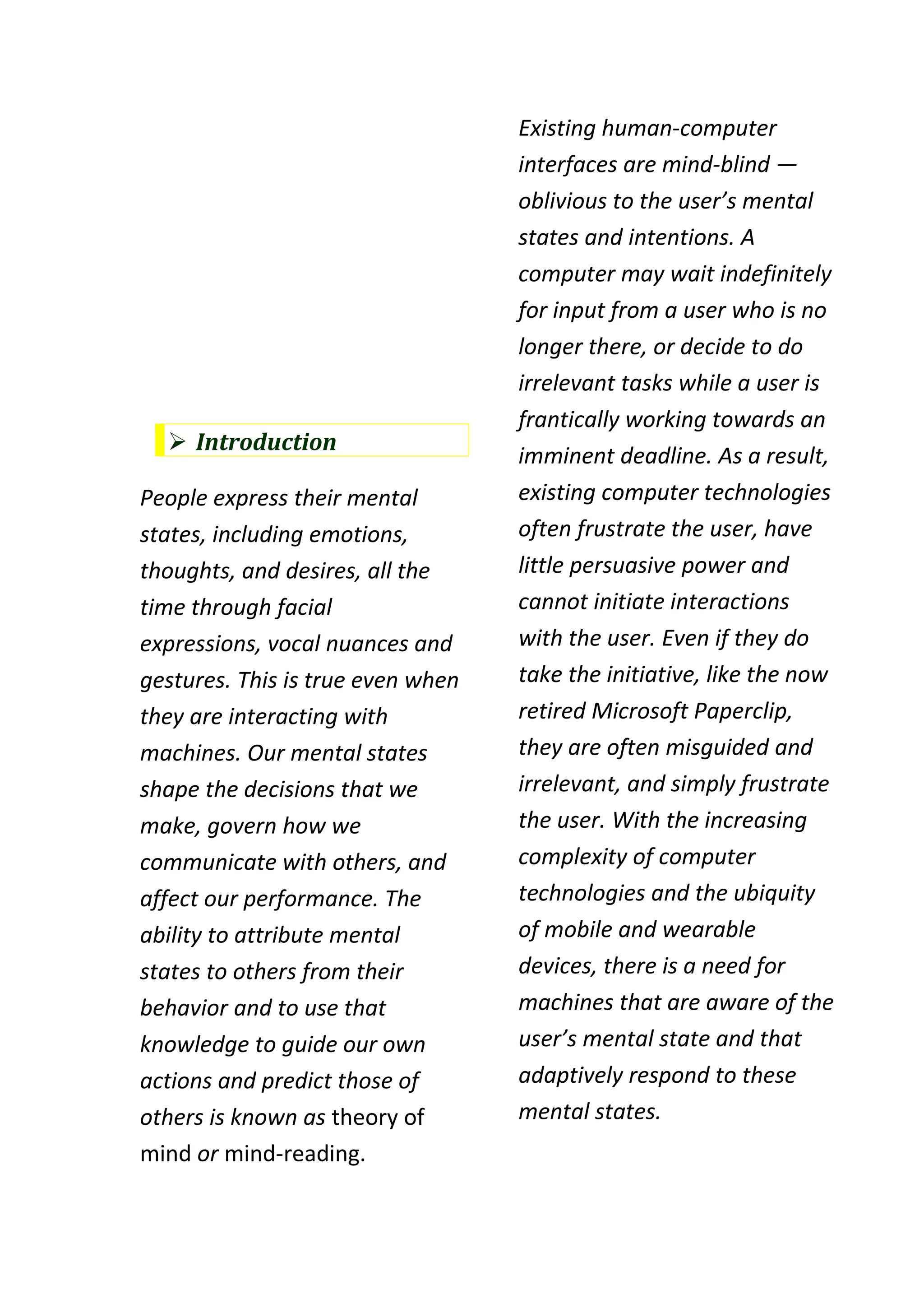 Existing human-computer
                                   interfaces are mind-blind —
                                   oblivious to the user’s mental
                                   states and intentions. A
                                   computer may wait indefinitely
                                   for input from a user who is no
                                   longer there, or decide to do
                                   irrelevant tasks while a user is
                                   frantically working towards an
   Introduction
                                   imminent deadline. As a result,
People express their mental        existing computer technologies
states, including emotions,        often frustrate the user, have
thoughts, and desires, all the     little persuasive power and
time through facial                cannot initiate interactions
expressions, vocal nuances and     with the user. Even if they do
gestures. This is true even when   take the initiative, like the now
they are interacting with          retired Microsoft Paperclip,
machines. Our mental states        they are often misguided and
shape the decisions that we        irrelevant, and simply frustrate
make, govern how we                the user. With the increasing
communicate with others, and       complexity of computer
affect our performance. The        technologies and the ubiquity
ability to attribute mental        of mobile and wearable
states to others from their        devices, there is a need for
behavior and to use that           machines that are aware of the
knowledge to guide our own         user’s mental state and that
actions and predict those of       adaptively respond to these
others is known as theory of       mental states.
mind or mind-reading.
 