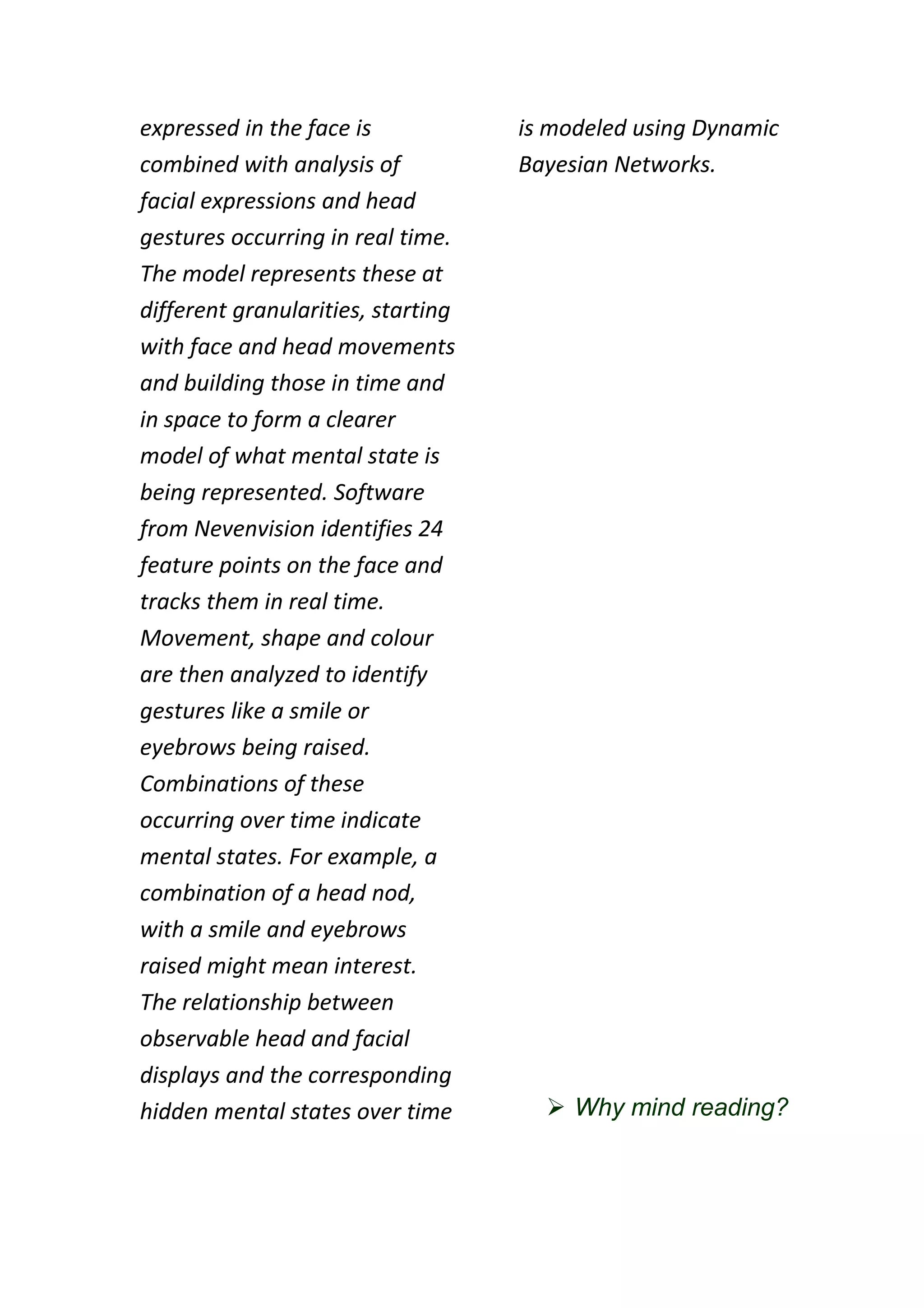 expressed in the face is            is modeled using Dynamic
combined with analysis of           Bayesian Networks.
facial expressions and head
gestures occurring in real time.
The model represents these at
different granularities, starting
with face and head movements
and building those in time and
in space to form a clearer
model of what mental state is
being represented. Software
from Nevenvision identifies 24
feature points on the face and
tracks them in real time.
Movement, shape and colour
are then analyzed to identify
gestures like a smile or
eyebrows being raised.
Combinations of these
occurring over time indicate
mental states. For example, a
combination of a head nod,
with a smile and eyebrows
raised might mean interest.
The relationship between
observable head and facial
displays and the corresponding
hidden mental states over time         Why mind reading?
 