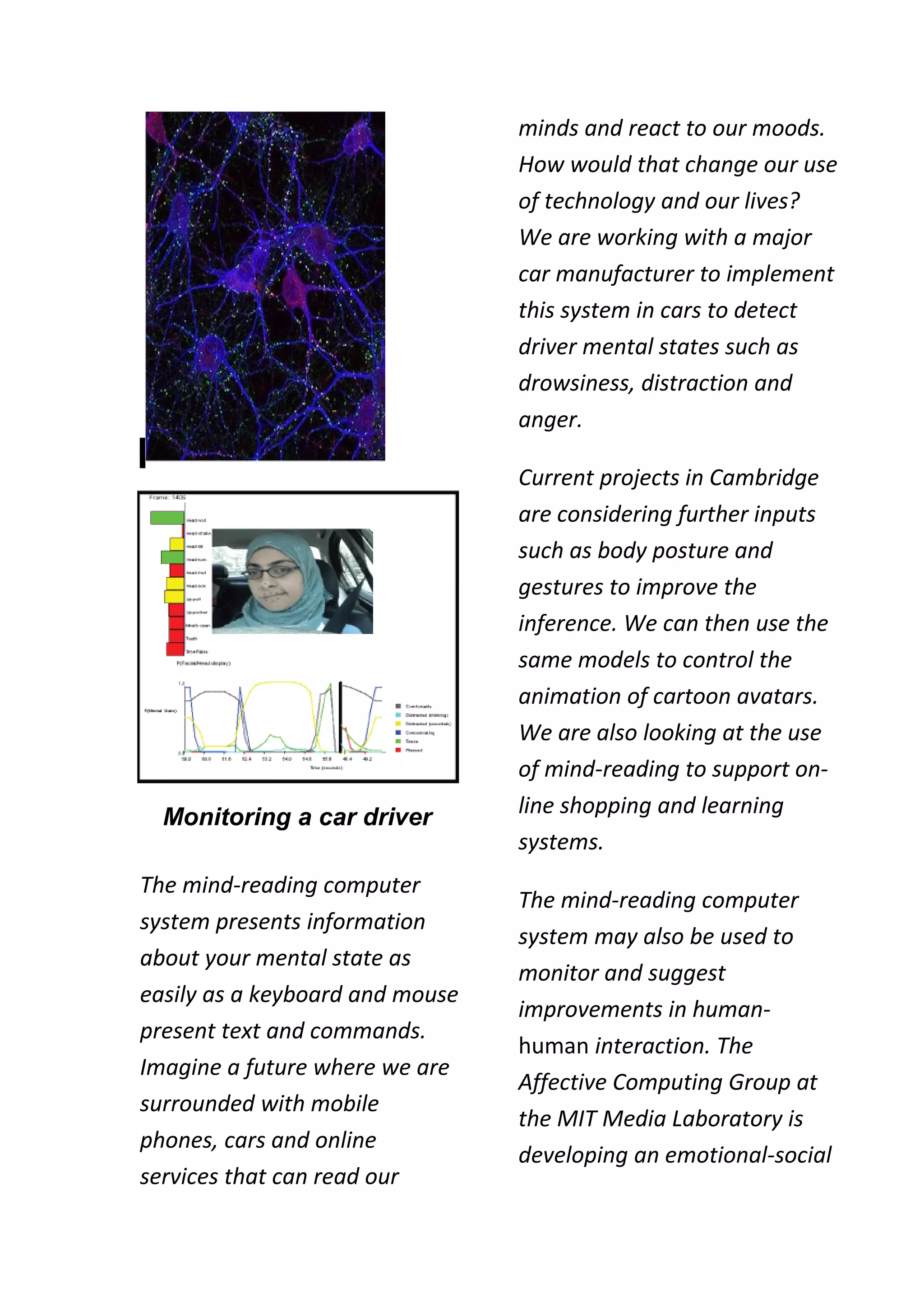 minds and react to our moods.
                                 How would that change our use
                                 of technology and our lives?
                                 We are working with a major
                                 car manufacturer to implement
                                 this system in cars to detect
                                 driver mental states such as
                                 drowsiness, distraction and
                                 anger.

                                 Current projects in Cambridge
                                 are considering further inputs
                                 such as body posture and
                                 gestures to improve the
                                 inference. We can then use the
                                 same models to control the
                                 animation of cartoon avatars.
                                 We are also looking at the use
                                 of mind-reading to support on-
  Monitoring a car driver        line shopping and learning
                                 systems.
The mind-reading computer
                                 The mind-reading computer
system presents information
                                 system may also be used to
about your mental state as
                                 monitor and suggest
easily as a keyboard and mouse
                                 improvements in human-
present text and commands.
                                 human interaction. The
Imagine a future where we are
                                 Affective Computing Group at
surrounded with mobile
                                 the MIT Media Laboratory is
phones, cars and online
                                 developing an emotional-social
services that can read our
 