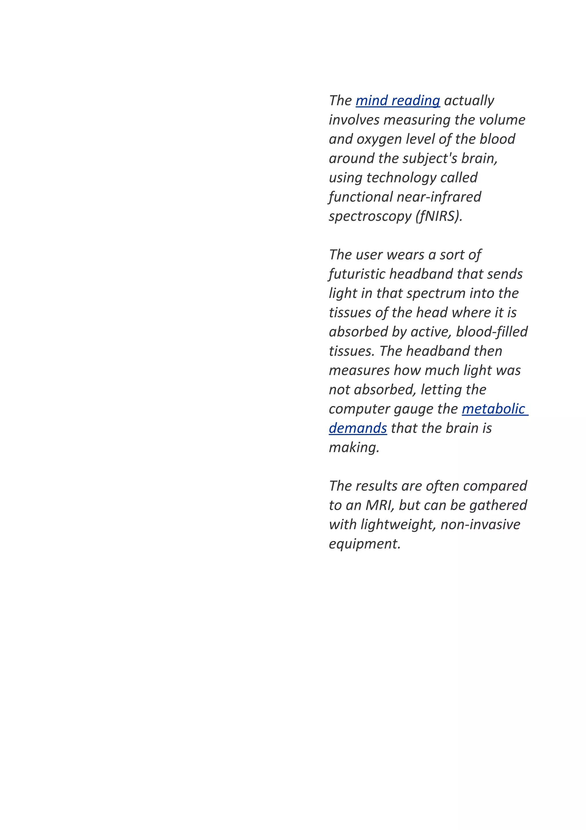 The mind reading actually
involves measuring the volume
and oxygen level of the blood
around the subject's brain,
using technology called
functional near-infrared
spectroscopy (fNIRS).

The user wears a sort of
futuristic headband that sends
light in that spectrum into the
tissues of the head where it is
absorbed by active, blood-filled
tissues. The headband then
measures how much light was
not absorbed, letting the
computer gauge the metabolic
demands that the brain is
making.

The results are often compared
to an MRI, but can be gathered
with lightweight, non-invasive
equipment.
 
