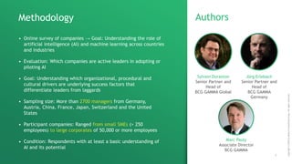 Copyright©2018byBostonConsultingGroup.Allrightsreserved.
1
Authors
Jörg Erlebach
Senior Partner and
Head of
BCG GAMMA
Germany
Marc Pauly
Associate Director
BCG GAMMA
Methodology
• Online survey of companies → Goal: Understanding the role of
artificial intelligence (AI) and machine learning across countries
and industries
• Evaluation: Which companies are active leaders in adopting or
piloting AI
• Goal: Understanding which organizational, procedural and
cultural drivers are underlying success factors that
differentiate leaders from laggards
• Sampling size: More than 2700 managers from Germany,
Austria, China, France, Japan, Switzerland and the United
States
• Participant companies: Ranged from small SMEs (> 250
employees) to large corporates of 50,000 or more employees
• Condition: Respondents with at least a basic understanding of
AI and its potential
Sylvain Duranton
Senior Partner and
Head of
BCG GAMMA Global
 
