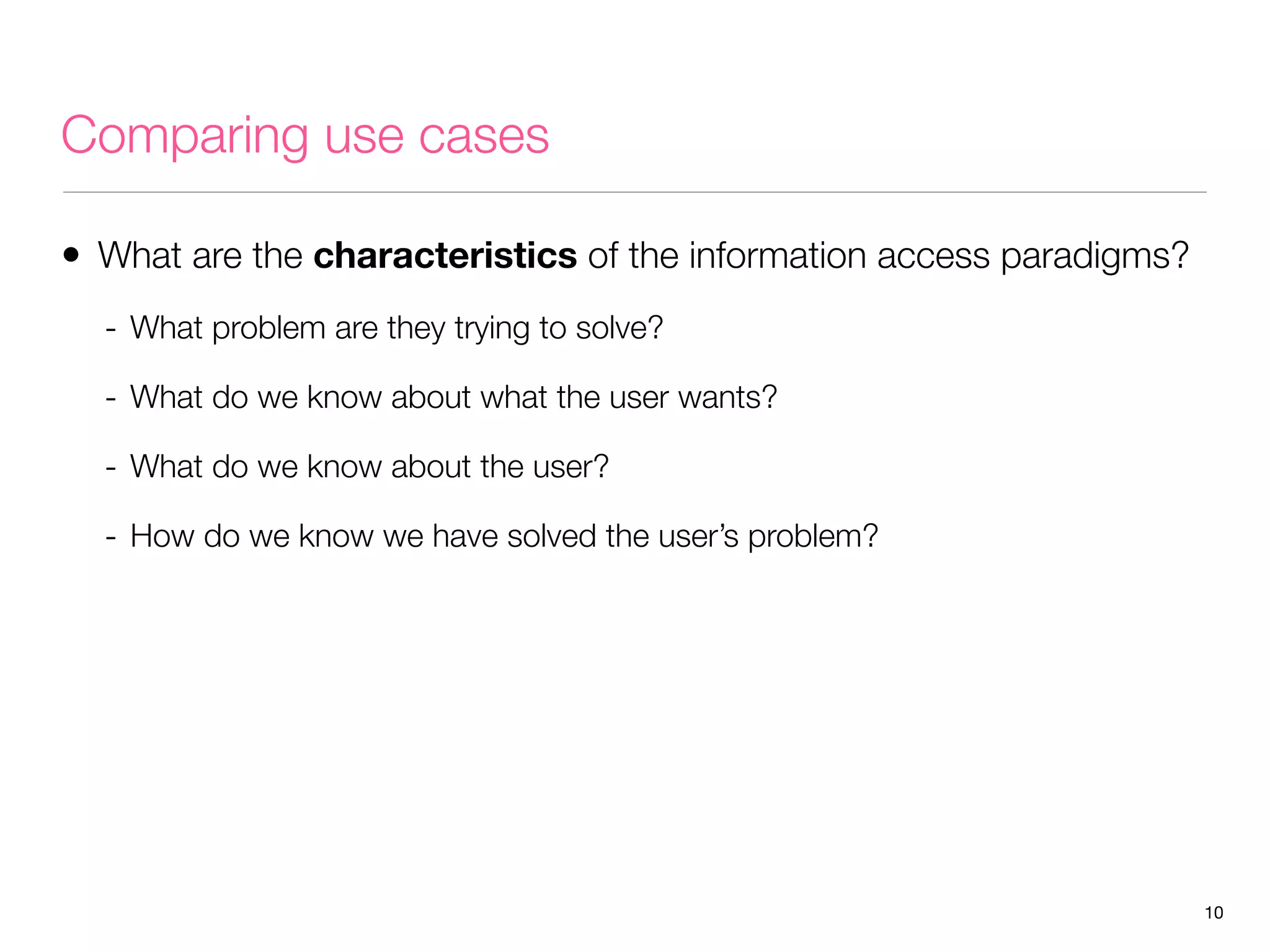 Comparing use cases
• What are the characteristics of the information access paradigms?
- What problem are they trying to solve?
- What do we know about what the user wants?
- What do we know about the user?
- How do we know we have solved the user’s problem?

10

 