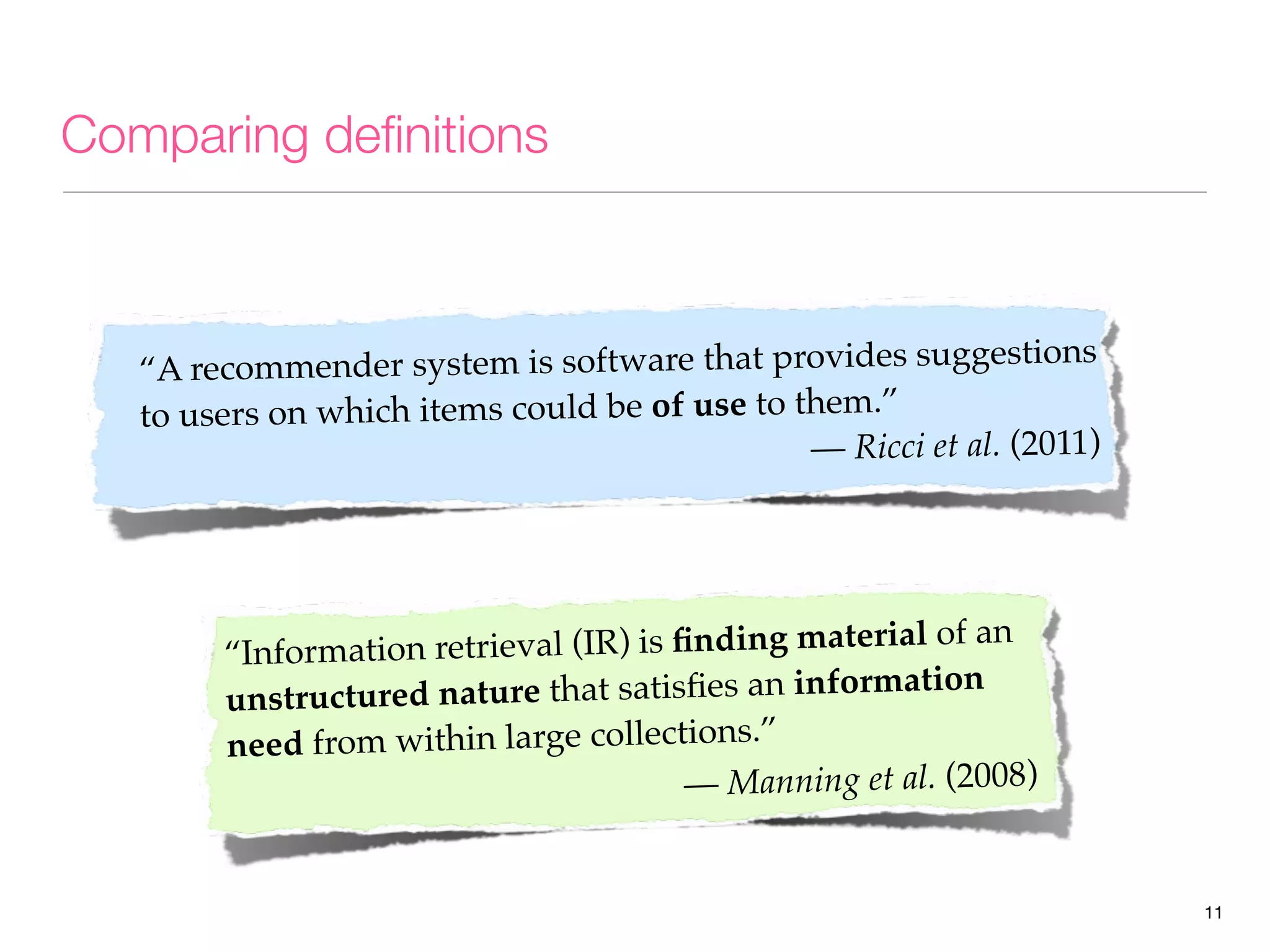 Comparing deﬁnitions

tions
“A recommender system is software that provides sugges
to users on which items could be of use to them.”
— Ricci et al. (2011)

retrieval (IR) is ﬁnding material of an
“Information
ation
ructured nature that satisﬁes an inform
unst
need from within large collections.”
— Manning et al. (2008)

11

 