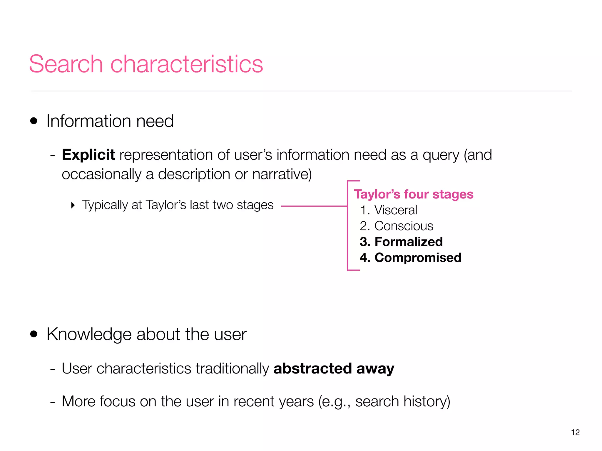 Search characteristics
• Information need
- Explicit representation of user’s information need as a query (and
occasionally a description or narrative)
‣ Typically at Taylor’s last two stages

Taylor’s four stages
1. Visceral
2. Conscious
3. Formalized
4. Compromised

• Knowledge about the user
- User characteristics traditionally abstracted away
- More focus on the user in recent years (e.g., search history)
12

 