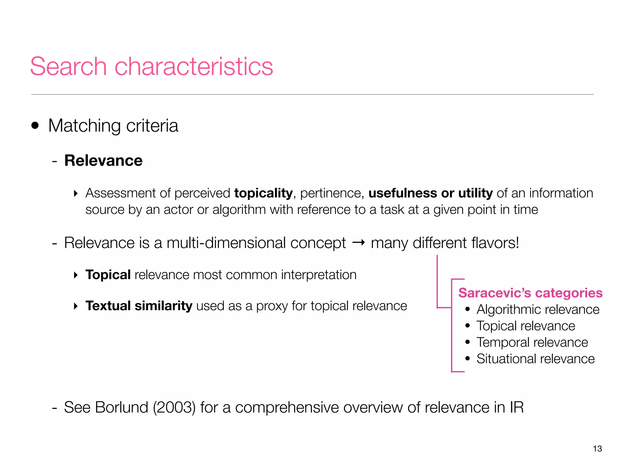 Search characteristics
• Matching criteria
- Relevance
‣ Assessment of perceived topicality, pertinence, usefulness or utility of an information
source by an actor or algorithm with reference to a task at a given point in time

- Relevance is a multi-dimensional concept → many different ﬂavors!
‣ Topical relevance most common interpretation
‣ Textual similarity used as a proxy for topical relevance

Saracevic’s categories
• Algorithmic relevance
• Topical relevance
• Temporal relevance
• Situational relevance

- See Borlund (2003) for a comprehensive overview of relevance in IR
13

 