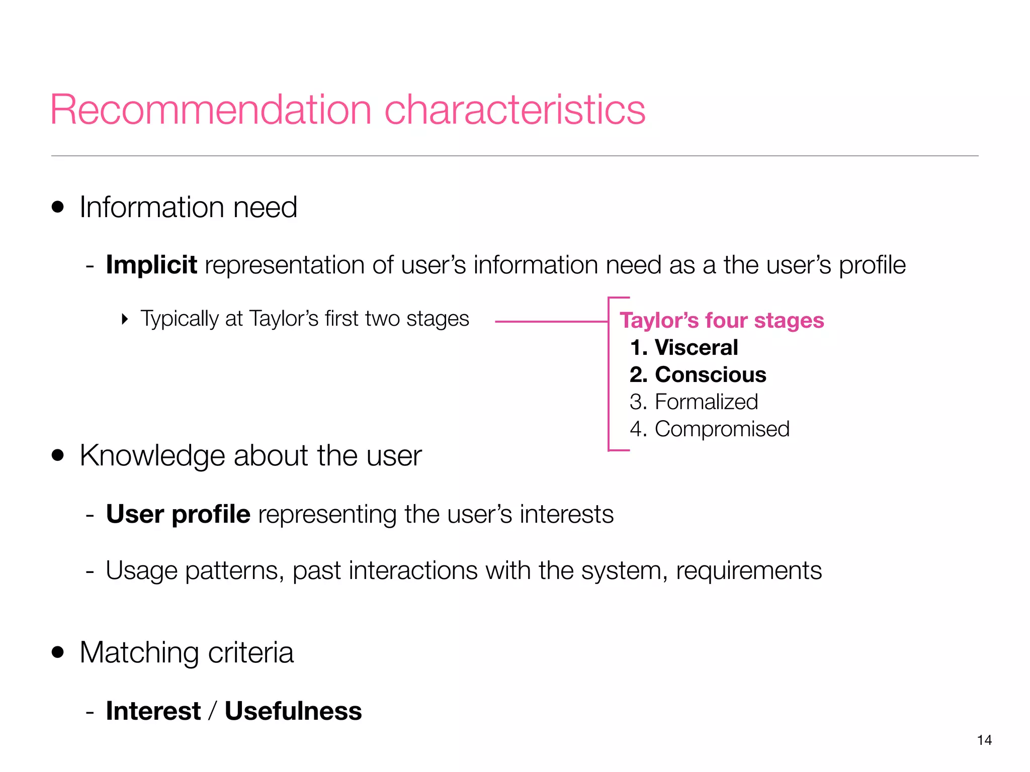Recommendation characteristics
• Information need
- Implicit representation of user’s information need as a the user’s proﬁle
‣ Typically at Taylor’s ﬁrst two stages

• Knowledge about the user

Taylor’s four stages
1. Visceral
2. Conscious
3. Formalized
4. Compromised

- User proﬁle representing the user’s interests
- Usage patterns, past interactions with the system, requirements

• Matching criteria
- Interest / Usefulness
14

 