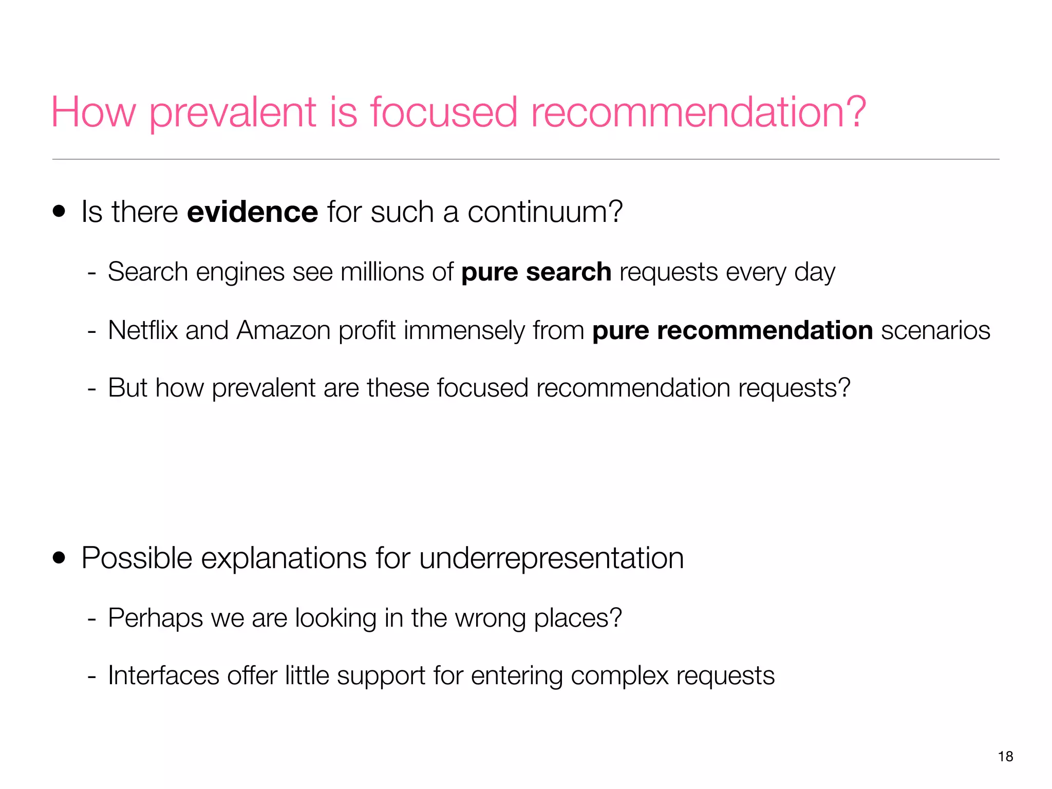 How prevalent is focused recommendation?
• Is there evidence for such a continuum?
- Search engines see millions of pure search requests every day
- Netﬂix and Amazon proﬁt immensely from pure recommendation scenarios
- But how prevalent are these focused recommendation requests?

• Possible explanations for underrepresentation
- Perhaps we are looking in the wrong places?
- Interfaces offer little support for entering complex requests
18

 