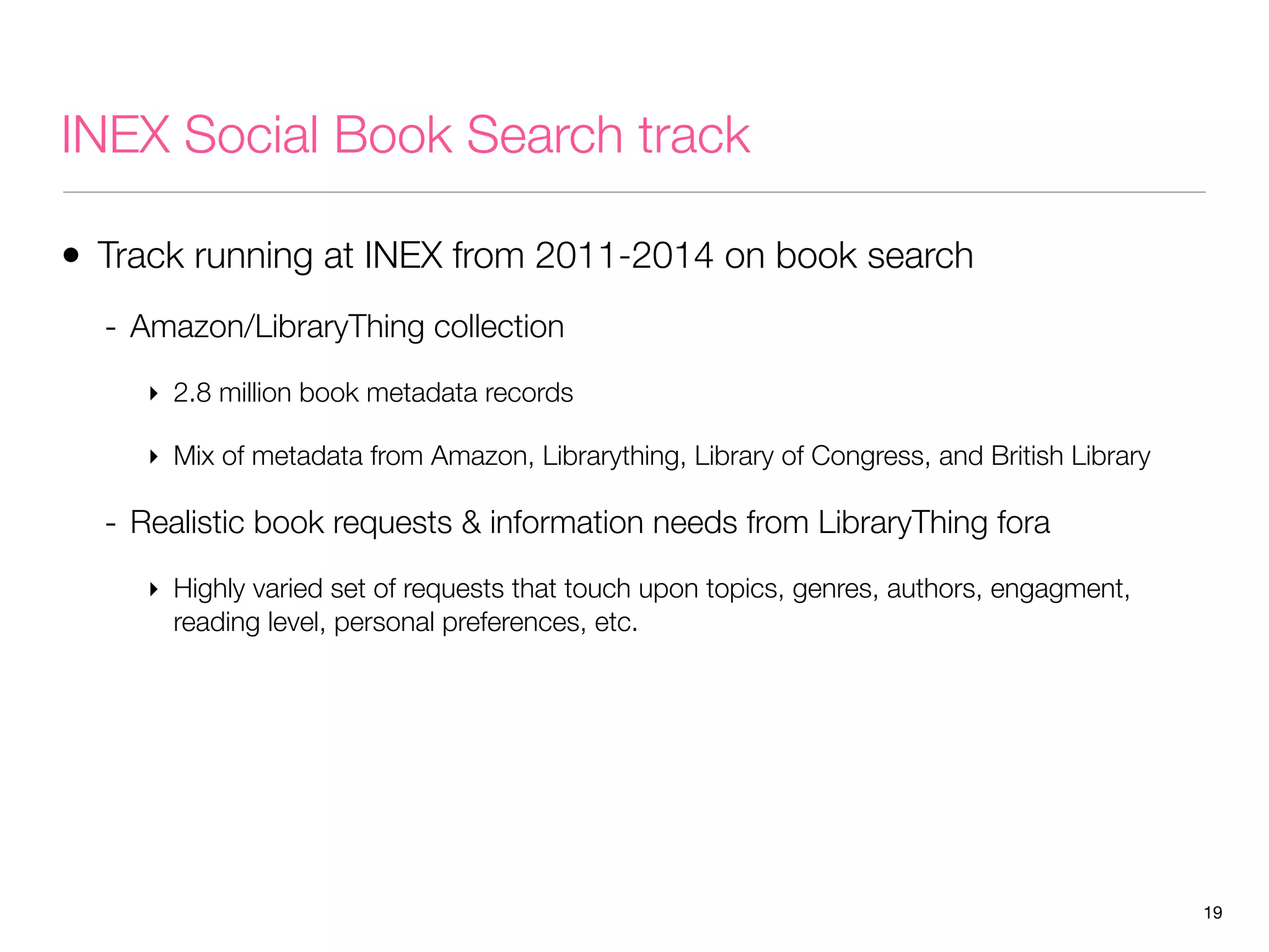 INEX Social Book Search track
• Track running at INEX from 2011-2014 on book search
- Amazon/LibraryThing collection
‣ 2.8 million book metadata records
‣ Mix of metadata from Amazon, Librarything, Library of Congress, and British Library

- Realistic book requests & information needs from LibraryThing fora
‣ Highly varied set of requests that touch upon topics, genres, authors, engagment,
reading level, personal preferences, etc.

19

 