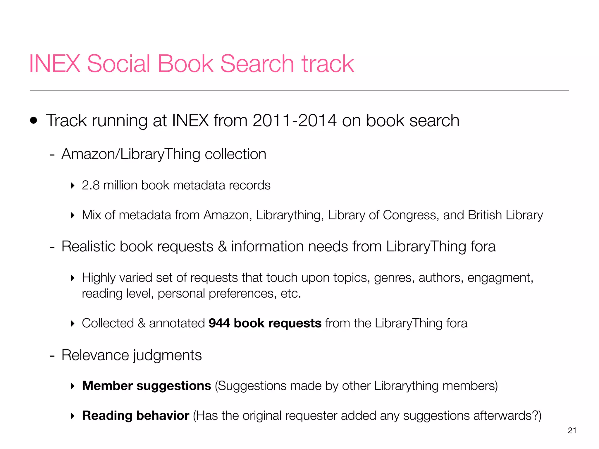 INEX Social Book Search track
• Track running at INEX from 2011-2014 on book search
- Amazon/LibraryThing collection
‣ 2.8 million book metadata records
‣ Mix of metadata from Amazon, Librarything, Library of Congress, and British Library

- Realistic book requests & information needs from LibraryThing fora
‣ Highly varied set of requests that touch upon topics, genres, authors, engagment,
reading level, personal preferences, etc.
‣ Collected & annotated 944 book requests from the LibraryThing fora

- Relevance judgments
‣ Member suggestions (Suggestions made by other Librarything members)
‣ Reading behavior (Has the original requester added any suggestions afterwards?)
21

 