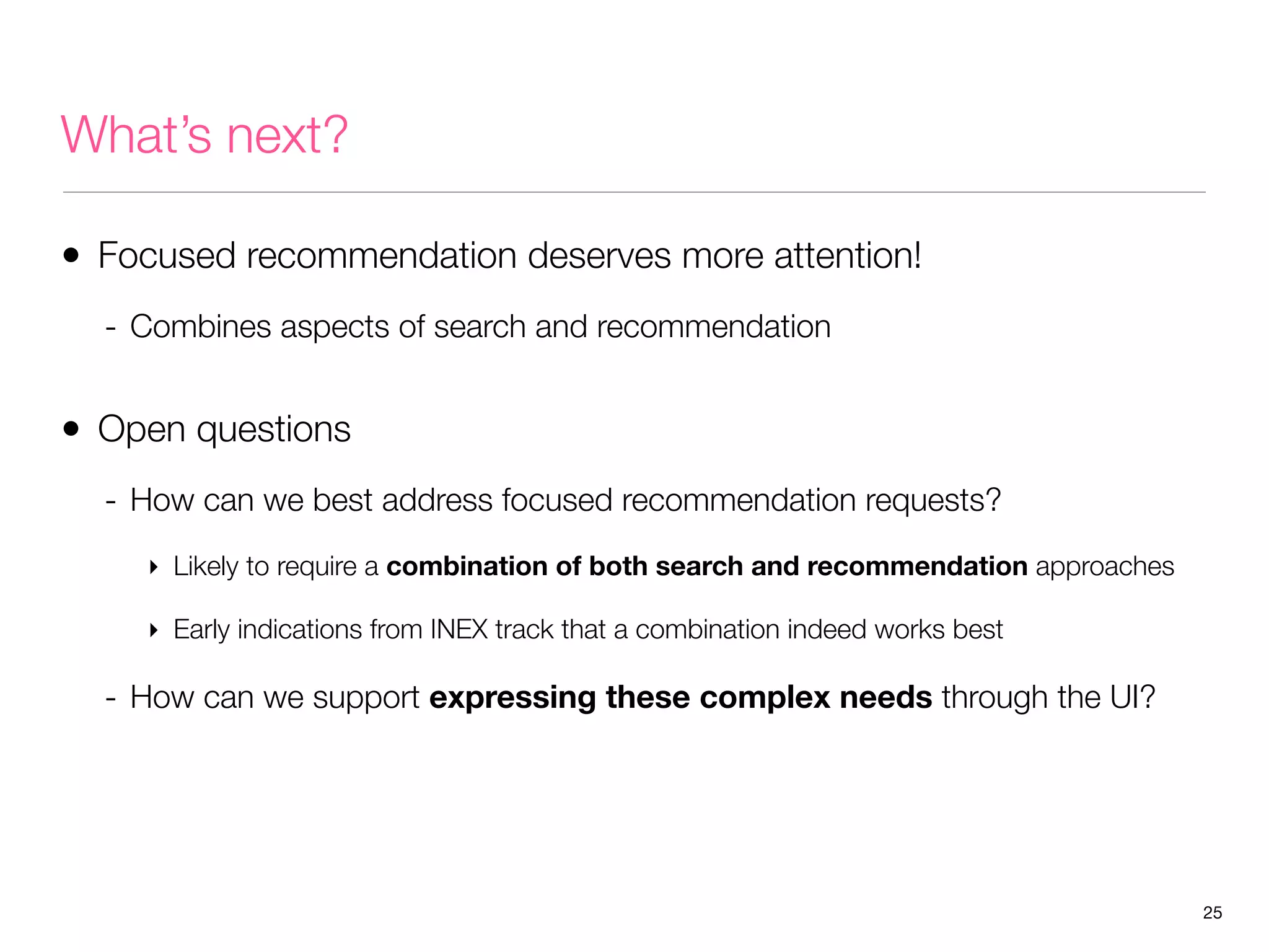 What’s next?
• Focused recommendation deserves more attention!
- Combines aspects of search and recommendation

• Open questions
- How can we best address focused recommendation requests?
‣ Likely to require a combination of both search and recommendation approaches
‣ Early indications from INEX track that a combination indeed works best

- How can we support expressing these complex needs through the UI?

25

 