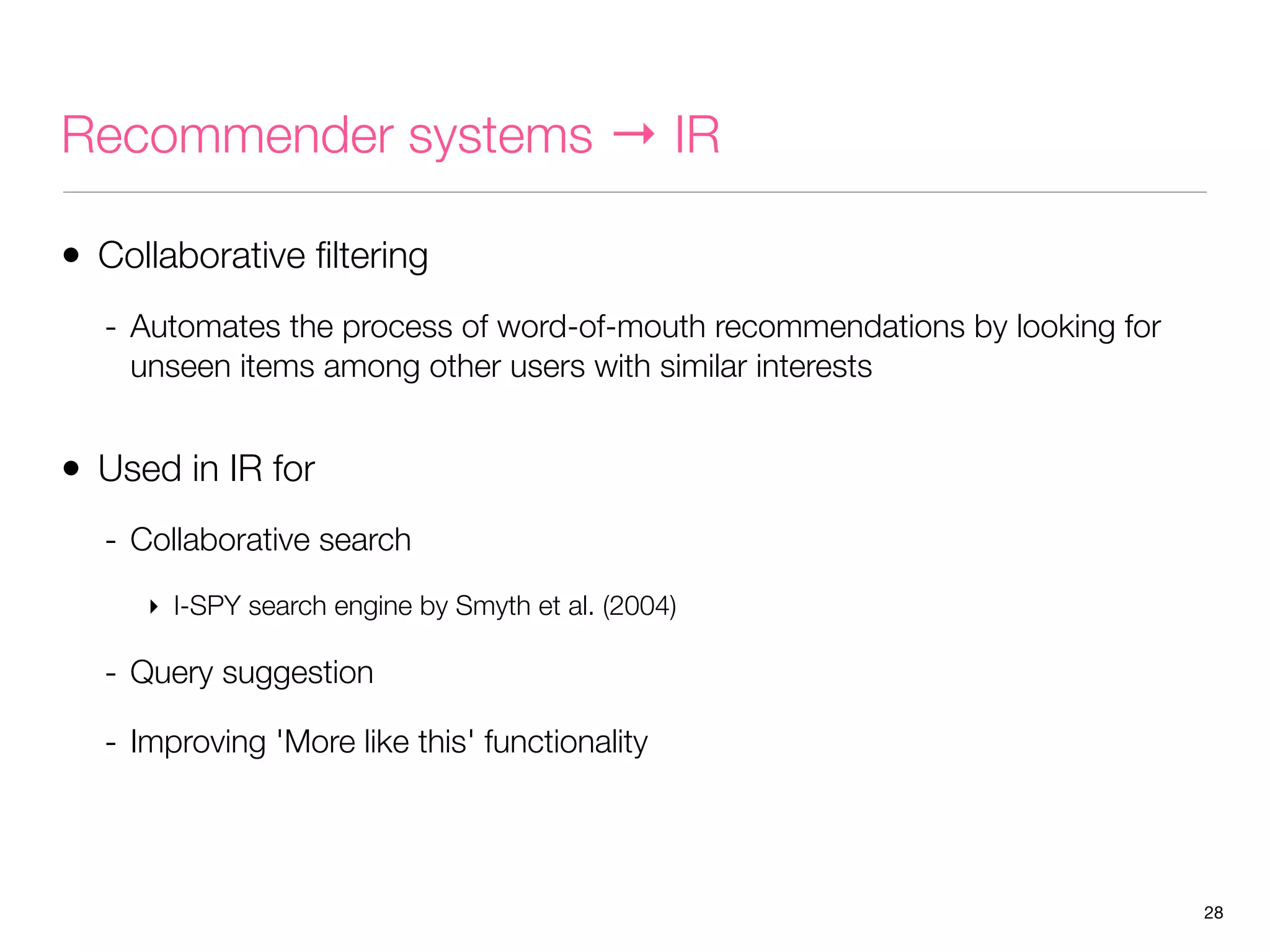 Recommender systems → IR
• Collaborative ﬁltering
- Automates the process of word-of-mouth recommendations by looking for
unseen items among other users with similar interests

• Used in IR for
- Collaborative search
‣ I-SPY search engine by Smyth et al. (2004)

- Query suggestion
- Improving 'More like this' functionality

28

 